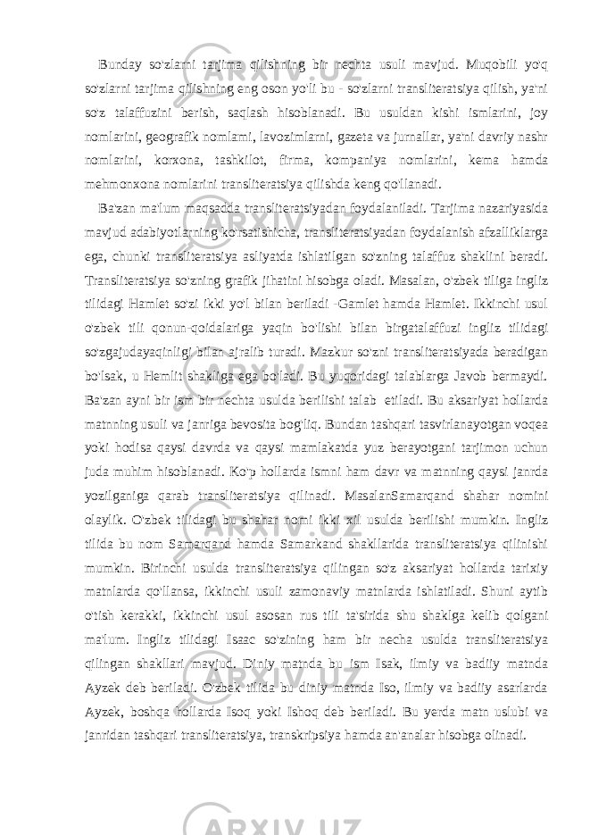 Bunday so&#39;zlarni tarjima qilishning bir nechta usuli mavjud. Muqobili yo&#39;q so&#39;zlarni tarjima qilishning eng oson yo&#39;li bu - so&#39;zlarni transliteratsiya qilish, ya&#39;ni so&#39;z talaffuzini berish, saqlash hisoblanadi. Bu usuldan kishi ismlarini, joy nomlarini, geografik nomlami, lavozimlarni, gazeta va jurnallar, ya&#39;ni davriy nashr nomlarini, korxona, tashkilot, firma, kompaniya nomlarini, kema hamda mehmonxona nomlarini transliteratsiya qilishda keng qo&#39;llanadi. Ba&#39;zan ma&#39;lum maqsadda transliteratsiyadan foydalaniladi. Tarjima nazariyasida mavjud adabiyotlarning ko&#39;rsatishicha, transliteratsiyadan foydalanish afzalliklarga ega, chunki transliteratsiya asliyatda ishlatilgan so&#39;zning talaffuz shaklini beradi. Transliteratsiya so&#39;zning grafik jihatini hisobga oladi. Masalan, o&#39;zbek tiliga ingliz tilidagi Hamlet so&#39;zi ikki yo&#39;l bilan beriladi -Gamlet hamda Hamlet. Ikkinchi usul o&#39;zbek tili qonun-qoidalariga yaqin bo&#39;lishi bilan birgatalaffuzi ingliz tilidagi so&#39;zgajudayaqinligi bilan ajralib turadi. Mazkur so&#39;zni transliteratsiyada beradigan bo&#39;lsak, u Hemlit shakliga ega bo&#39;ladi. Bu yuqoridagi talablarga Javob bermaydi. Ba&#39;zan ayni bir ism bir nechta usulda berilishi talab etiladi. Bu aksariyat hollarda matnning usuli va janriga bevosita bog&#39;liq. Bundan tashqari tasvirlanayotgan voqea yoki hodisa qaysi davrda va qaysi mamlakatda yuz berayotgani tarjimon uchun juda muhim hisoblanadi. Ko&#39;p hollarda ismni ham davr va matnning qaysi janrda yozilganiga qarab transliteratsiya qilinadi. MasalanSamarqand shahar nomini olaylik. O&#39;zbek tilidagi bu shahar nomi ikki xil usulda berilishi mumkin. Ingliz tilida bu nom Samarqand hamda Samarkand shakllarida transliteratsiya qilinishi mumkin. Birinchi usulda transliteratsiya qilingan so&#39;z aksariyat hollarda tarixiy matnlarda qo&#39;llansa, ikkinchi usuli zamonaviy matnlarda ishlatiladi. Shuni aytib o&#39;tish kerakki, ikkinchi usul asosan rus tili ta&#39;sirida shu shaklga kelib qolgani ma&#39;lum. Ingliz tilidagi Isaac so&#39;zining ham bir necha usulda transliteratsiya qilingan shakllari mavjud. Diniy matnda bu ism Isak, ilmiy va badiiy matnda Ayzek deb beriladi. O&#39;zbek tilida bu diniy matnda Iso, ilmiy va badiiy asarlarda Ayzek, boshqa hollarda Isoq yoki Ishoq deb beriladi. Bu yerda matn uslubi va janridan tashqari transliteratsiya, transkripsiya hamda an&#39;analar hisobga olinadi. 