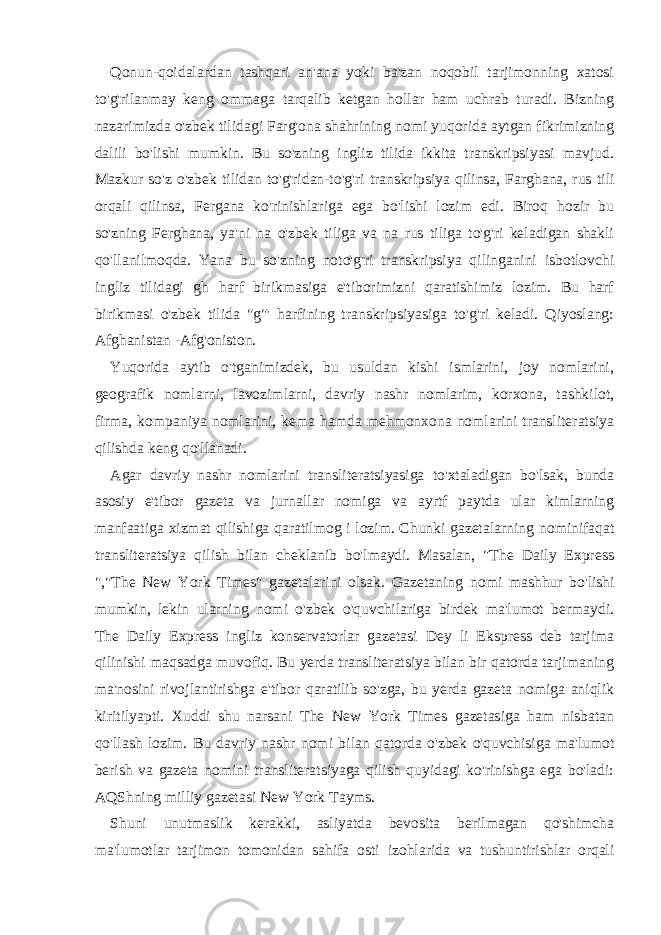 Qonun-qoidalardan tashqari an&#39;ana yoki ba&#39;zan noqobil tarjimonning xatosi to&#39;g&#39;rilanmay keng ommaga tarqalib ketgan hollar ham uchrab turadi. Bizning nazarimizda o&#39;zbek tilidagi Farg&#39;ona shahrining nomi yuqorida aytgan fikrimizning dalili bo&#39;lishi mumkin. Bu so&#39;zning ingliz tilida ikkita transkripsiyasi mavjud. Mazkur so&#39;z o&#39;zbek tilidan to&#39;g&#39;ridan-to&#39;g&#39;ri transkripsiya qilinsa, Farghana, rus tili orqali qilinsa, Fergana ko&#39;rinishlariga ega bo&#39;lishi lozim edi. Biroq hozir bu so&#39;zning Ferghana, ya&#39;ni na o&#39;zbek tiliga va na rus tiliga to&#39;g&#39;ri keladigan shakli qo&#39;llanilmoqda. Yana bu so&#39;zning noto&#39;g&#39;ri transkripsiya qilinganini isbotlovchi ingliz tilidagi gh harf birikmasiga e&#39;tiborimizni qaratishimiz lozim. Bu harf birikmasi o&#39;zbek tilida &#34;g&#34;&#39; harfining transkripsiyasiga to&#39;g&#39;ri keladi. Qiyoslang: Afghanistan -Afg&#39;oniston. Yuqorida aytib o&#39;tganimizdek, bu usuldan kishi ismlarini, joy nomlarini, geografik nomlarni, lavozimlarni, davriy nashr nomlarim, korxona, tashkilot, firma, kompaniya nomlarini, kema hamda mehmonxona nomlarini transliteratsiya qilishda keng qo&#39;llanadi. Agar davriy nashr nomlarini transliteratsiyasiga to&#39;xtaladigan bo&#39;lsak, bunda asosiy e&#39;tibor gazeta va jurnallar nomiga va ayrtf paytda ular kimlarning manfaatiga xizmat qilishiga qaratilmog i lozim. Chunki gazetalarning nomini faqat transliteratsiya qilish bilan cheklanib bo&#39;lmaydi. Masalan, &#34;The Daily Express &#34;,&#34;The New York Times&#34; gazetalarini olsak. Gazetaning nomi mashhur bo&#39;lishi mumkin, lekin ularning nomi o&#39;zbek o&#39;quvchilariga birdek ma&#39;lumot bermaydi. The Daily Express ingliz konservatorlar gazetasi Dey li Ekspress deb tarjima qilinishi maqsadga muvofiq. Bu yerda transliteratsiya bilan bir qatorda tarjimaning ma&#39;nosini rivojlantirishga e&#39;tibor qaratilib so&#39;zga, bu yerda gazeta nomiga aniqlik kiritilyapti. Xuddi shu narsani The New York Times gazetasiga ham nisbatan qo&#39;llash lozim. Bu davriy nashr nomi bilan qatorda o&#39;zbek o&#39;quvchisiga ma&#39;lumot berish va gazeta nomini transliteratsiyaga qilish quyidagi ko&#39;rinishga ega bo&#39;ladi: AQShning milliy gazetasi New York Tayms. Shuni unutmaslik kerakki, asliyatda bevosita berilmagan qo&#39;shimcha ma&#39;lumotlar tarjimon tomonidan sahifa osti izohlarida va tushuntirishlar orqali 