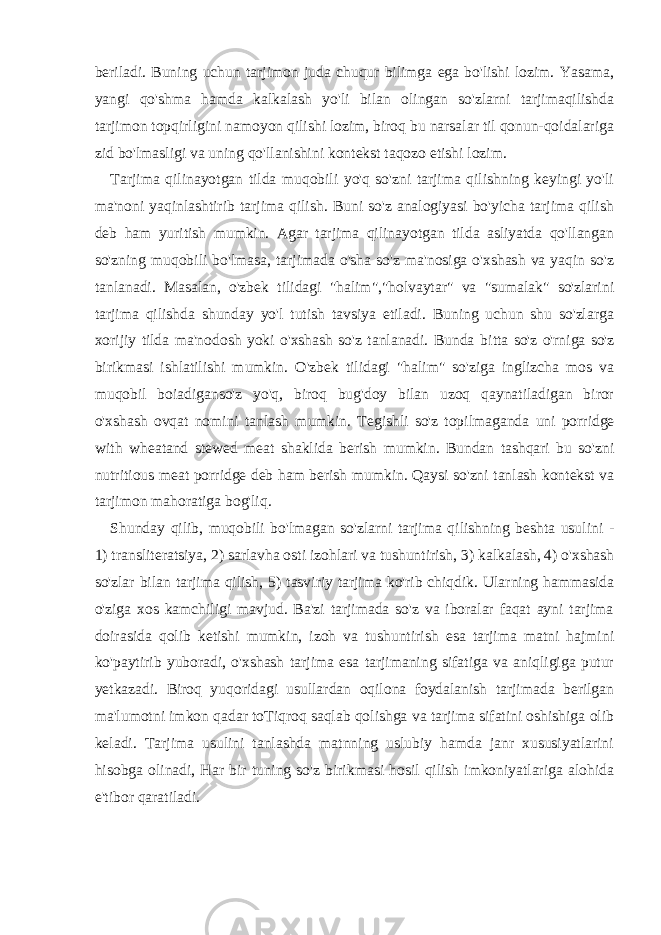 beriladi. Buning uchun tarjimon juda chuqur bilimga ega bo&#39;lishi lozim. Yasama, yangi qo&#39;shma hamda kalkalash yo&#39;li bilan olingan so&#39;zlarni tarjimaqilishda tarjimon topqirligini namoyon qilishi lozim, biroq bu narsalar til qonun-qoidalariga zid bo&#39;lmasligi va uning qo&#39;llanishini kontekst taqozo etishi lozim. Tarjima qilinayotgan tilda muqobili yo&#39;q so&#39;zni tarjima qilishning keyingi yo&#39;li ma&#39;noni yaqinlashtirib tarjima qilish. Buni so&#39;z analogiyasi bo&#39;yicha tarjima qilish deb ham yuritish mumkin. Agar tarjima qilinayotgan tilda asliyatda qo&#39;llangan so&#39;zning muqobili bo&#39;lmasa, tarjimada o&#39;sha so&#39;z ma&#39;nosiga o&#39;xshash va yaqin so&#39;z tanlanadi. Masalan, o&#39;zbek tilidagi &#34;halim&#34;,&#34;holvaytar&#34; va &#34;sumalak&#34; so&#39;zlarini tarjima qilishda shunday yo&#39;l tutish tavsiya etiladi. Buning uchun shu so&#39;zlarga xorijiy tilda ma&#39;nodosh yoki o&#39;xshash so&#39;z tanlanadi. Bunda bitta so&#39;z o&#39;rniga so&#39;z birikmasi ishlatilishi mumkin. O&#39;zbek tilidagi &#34;halim&#34; so&#39;ziga inglizcha mos va muqobil boiadiganso&#39;z yo&#39;q, biroq bug&#39;doy bilan uzoq qaynatiladigan biror o&#39;xshash ovqat nomini tanlash mumkin. Tegishli so&#39;z topilmaganda uni porridge with wheatand stewed meat shaklida berish mumkin. Bundan tashqari bu so&#39;zni nutritious meat porridge deb ham berish mumkin. Qaysi so&#39;zni tanlash kontekst va tarjimon mahoratiga bog&#39;liq. Shunday qilib, muqobili bo&#39;lmagan so&#39;zlarni tarjima qilishning beshta usulini - 1) transliteratsiya, 2) sarlavha osti izohlari va tushuntirish, 3) kalkalash, 4) o&#39;xshash so&#39;zlar bilan tarjima qilish, 5) tasviriy tarjima ko&#39;rib chiqdik. Ularning hammasida o&#39;ziga xos kamchiligi mavjud. Ba&#39;zi tarjimada so&#39;z va iboralar faqat ayni tarjima doirasida qolib ketishi mumkin, izoh va tushuntirish esa tarjima matni hajmini ko&#39;paytirib yuboradi, o&#39;xshash tarjima esa tarjimaning sifatiga va aniqligiga putur yetkazadi. Biroq yuqoridagi usullardan oqilona foydalanish tarjimada berilgan ma&#39;lumotni imkon qadar toTiqroq saqlab qolishga va tarjima sifatini oshishiga olib keladi. Tarjima usulini tanlashda matnning uslubiy hamda janr xususiyatlarini hisobga olinadi, Har bir tuning so&#39;z birikmasi hosil qilish imkoniyatlariga alohida e&#39;tibor qaratiladi. 