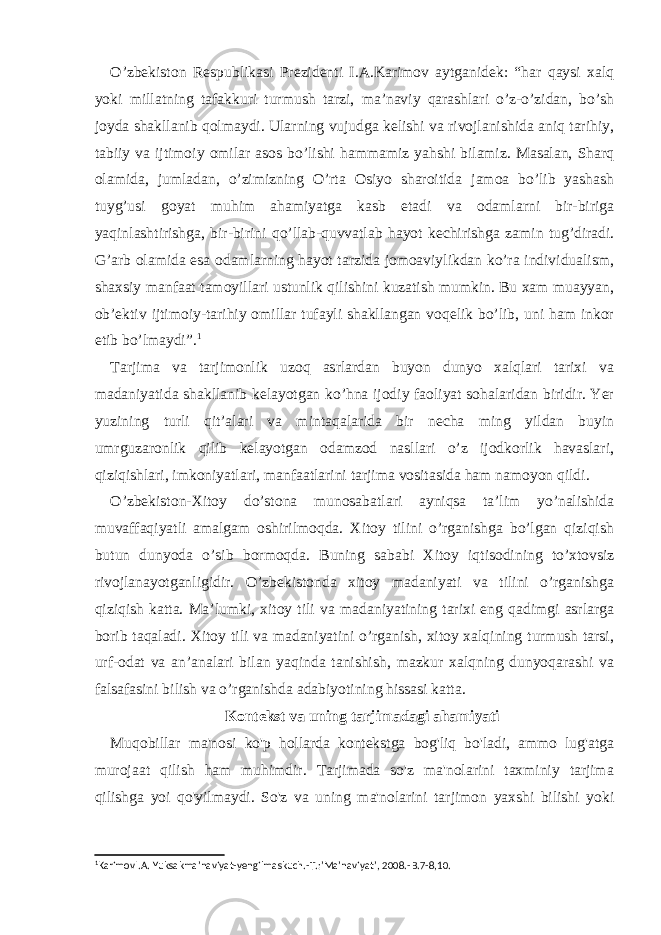 O’zbekiston Respublikasi Prezidenti I.A.Karimov aytganidek: “har qaysi xalq yoki millatning tafakkuri turmush tarzi, ma’naviy qarashlari o’z-o’zidan, bo’sh joyda shakllanib qolmaydi. Ularning vujudga kelishi va rivojlanishida aniq tarihiy, tabiiy va ijtimoiy omilar asos bo’lishi hammamiz yahshi bilamiz. Masalan, Sharq olamida, jumladan, o’zimizning O’rta Osiyo sharoitida jamoa bo’lib yashash tuyg’usi goyat muhim ahamiyatga kasb etadi va odamlarni bir-biriga yaqinlashtirishga, bir-birini qo’llab-quvvatlab hayot kechirishga zamin tug’diradi. G’arb olamida esa odamlarning hayot tarzida jomoaviylikdan ko’ra individualism, shaxsiy manfaat tamoyillari ustunlik qilishini kuzatish mumkin. Bu xam muayyan, ob’ektiv ijtimoiy-tarihiy omillar tufayli shakllangan voqelik bo’lib, uni ham inkor etib bo’lmaydi”. 1 Tarjima va tarjimonlik uzoq asrlardan buyon dunyo xalqlari tarixi va madaniyatida shakllanib kelayotgan ko’hna ijodiy faoliyat sohalaridan biridir. Yer yuzining turli qit’alari va mintaqalarida bir necha ming yildan buyin umrguzaronlik qilib kelayotgan odamzod nasllari o’z ijodkorlik havaslari, qiziqishlari, imkoniyatlari, manfaatlarini tarjima vositasida ham namoyon qildi. O’zbekiston-Xitoy do’stona munosabatlari ayniqsa ta’lim yo’nalishida muvaffaqiyatli amalgam oshirilmoqda. Xitoy tilini o’rganishga bo’lgan qiziqish butun dunyoda o’sib bormoqda. Buning sababi Xitoy iqtisodining to’xtovsiz rivojlanayotganligidir. O’zbekistonda xitoy madaniyati va tilini o’rganishga qiziqish katta. Ma’lumki, xitoy tili va madaniyatining tarixi eng qadimgi asrlarga borib taqaladi. Xitoy tili va madaniyatini o’rganish, xitoy xalqining turmush tarsi, urf-odat va an’analari bilan yaqinda tanishish, mazkur xalqning dunyoqarashi va falsafasini bilish va o’rganishda adabiyotining hissasi katta. Kontekst va uning tarjimadagi ahamiyati Muqobillar ma&#39;nosi ko&#39;p hollarda kontekstga bog&#39;liq bo&#39;ladi, ammo lug&#39;atga murojaat qilish ham muhimdir. Tarjimada so&#39;z ma&#39;nolarini taxminiy tarjima qilishga yoi qo&#39;yilmaydi. So&#39;z va uning ma&#39;nolarini tarjimon yaxshi bilishi yoki 1 KarimovI . A . Yuksakma ’ naviyat - yengilmaskuch .- T .:’ Ma ’ naviyat ’, 2008.- B .7-8,10. 