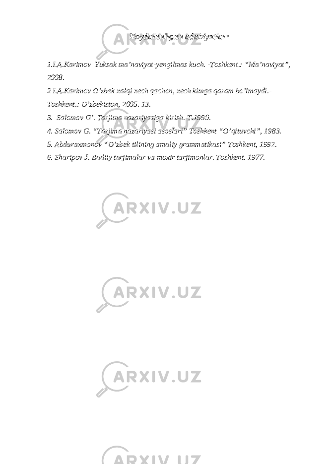 Foydalanilgan adabiyotlar : 1.I.A.Karimov Yuksak ma’naviyat -yengilmas kuch. - Тoshkent.: “Ma’naviyat”, 2008. 2 I.A.Karimov O’zbek xalqi xech qachon, xech kimga qaram bo’lmaydi.- Тoshkent.: O’zbekiston, 2005. 13. 3. Salomov G’. Tarjima nazariyasiga kirish. T.1990. 4. Salomov G. “Tarjima nazariyasi asoslari” Toshkent “O’qituvchi”, 1983. 5 . Abduraxmonov “O’zbek tilining amaliy grammatikasi” Toshkent , 1992 . 6. Sharipov J. Badiiy tarjimalar va moxir tarjimonlar. Toshkent. 1977. 