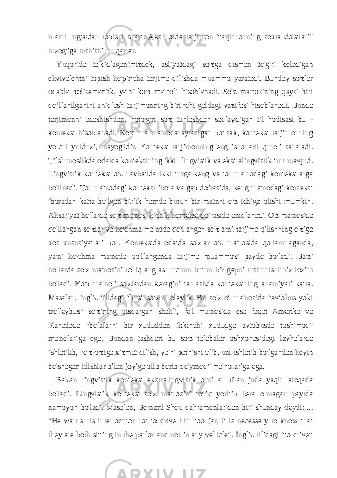 ularni lug&#39;atdan topishi shart. Aks holda tarjimon &#34;tarjimonning soxta do&#39;stlari&#34; tuzog&#39;iga tushishi muqarrar. Yuqorida ta&#39;kidlaganimizdek, asliyatdagi so&#39;zga qisman to&#39;g&#39;ri keladigan ekvivalentni topish ko&#39;pincha tarjima qilishda muammo yaratadi. Bunday so&#39;zlar odatda polisemantik, ya&#39;ni ko&#39;p ma&#39;noli hisoblanadi. So&#39;z ma&#39;nosining qaysi biri qo’llanilganini aniqlash tarjimonning birinchi galdagi vazifasi hisoblanadi. Bunda tarjimonni adashishdan, noto&#39;g&#39;ri so&#39;z tanlashdan saqlaydigan til hodisasi bu - kontekst hisoblanadi. Ko&#39;chma ma&#39;noda aytadigan bo&#39;lsak, kontekst tarjimonning yolchi yulduzi, mayog&#39;idir. Kontekst tarjimonning eng ishonarli quroli sanaladi. Tilshunoslikda odatda kontekstning ikki -lingvistik va ekstralingvistik turi mavjud. Lingvistik kontekst o&#39;z navbatida ikki turga-keng va tor ma&#39;nodagi kontekstlarga bo&#39;linadi. Tor ma&#39;nodagi kontekst ibora va gap doirasida, keng ma&#39;nodagi kontekst iboradan katta bo&#39;lgan birlik hamda butun bir matnni o&#39;z ichiga olishi mumkin. Aksariyat hollarda so&#39;z ma&#39;nosi kichik kontekst doirasida aniqlanadi. O&#39;z ma&#39;nosida qo&#39;llangan so&#39;zlar va ko&#39;chma ma&#39;noda qo&#39;llangan so&#39;zlarni tarjima qilishning o&#39;ziga xos xususiyatlari bor. Kontekstda odatda so&#39;zlar o&#39;z ma&#39;nosida qollanmaganda, ya&#39;ni ko&#39;chma ma&#39;noda qo&#39;llanganda tarjima muammosi paydo bo&#39;ladi. Ba&#39;zi hollarda so&#39;z ma&#39;nosini to&#39;liq anglash uchun butun bir gapni tushunishimiz lozim bo&#39;ladi. Ko&#39;p ma&#39;noli so&#39;zlardan keragini tanlashda kontekstning ahamiyati katta. Masalan, ingliz tilidagi &#34;bus&#34; so&#39;zini olaylik. Bu so&#39;z ot ma&#39;nosida &#34;avtobus yoki trolleybus&#34; so&#39;zining qisqargan shakli, fe&#39;l ma&#39;nosida esa faqat Amerika va Kanadada &#34;bolalarni bir xududdan ikkinchi xududga avtobusda tashimoq&#34; ma&#39;nolariga ega. Bundan tashqari bu so&#39;z talabalar oshxonasidagi lavhalarda ishlatilib, &#34;o&#39;z-o&#39;ziga xizmat qilish, ya&#39;ni patnisni olib, uni ishlatib bo&#39;lgandan keyin bo&#39;shagan idishlar bilan joyiga olib borib qo&#39;ymoq&#34; ma&#39;nolariga ega. Ba&#39;zan lingvistik kontekst ekstralingvistik omillar bilan juda yaqin aloqada bo&#39;ladi. Lingvistik kontekst so&#39;z ma&#39;nosini to&#39;liq yoritib bera olmagan paytda namoyon bo&#39;ladi. Masalan, Bernard Shou qahramonlaridan biri shunday deydi: ... &#34;He warns his interlocutor not to drive him too far, it is necessary to know that they are both sitting in the parlor and not in any vehicle&#34;. Ingliz tilidagi &#34;to drive&#34; 