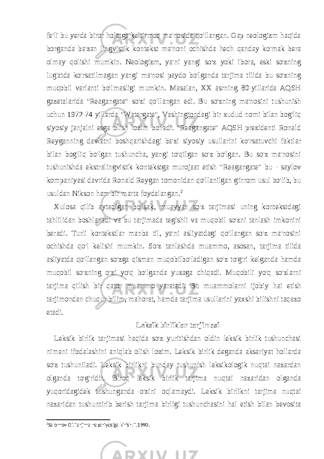 fe&#39;li bu yerda biror holatga keltirmoq ma&#39;nosida qo&#39;llangan. Gap neologizm haqida borganda ba&#39;zan lingvistik kontekst ma&#39;noni ochishda hech qanday ko&#39;mak bera olmay qolishi mumkin. Neologizm, ya&#39;ni yangi so&#39;z yoki ibora, eski so&#39;zning lug&#39;atda ko&#39;rsatilmagan yangi ma&#39;nosi paydo bo&#39;lganda tarjima tilida bu so&#39;zning muqobil varianti bo&#39;lmasligi mumkin. Masalan, XX asrning 80-yillarida AQSH gazetalarida &#34;Reagangate&#34; so&#39;zi qo&#39;llangan edi. Bu so&#39;zning ma&#39;nosini tushunish uchun 1972-74 yillarda &#34;Watergate&#34;, Vashingtondagi bir xudud nomi bilan bog&#39;liq siyosiy janjalni esga olish lozim bo&#39;ladi. &#34;Reagangate&#34; AQSH prezidenti Ronald Reyganning davlatni boshqarishdagi ba&#39;zi siyosiy usullarini ko&#39;rsatuvchi faktlar bilan bog&#39;liq bo&#39;lgan tushuncha, yangi to&#39;qilgan so&#39;z bo&#39;lgan. Bu so&#39;z ma&#39;nosini tushunishda ekstralingvistik kontekstga murojaat etish &#34;Reagangate&#34; bu - saylov kompaniyasi davrida Ronald Reygan tomonidan qo&#39;llanilgan g&#39;irrom usul bo&#39;lib, bu usuldan Nikson ham bir marta foydalangan. 2 Xulosa qilib aytadigan bo&#39;lsak, muayyan so&#39;z tarjimasi uning kontekstdagi tahlilidan boshlanadi va bu tarjimada tegishli va muqobil so&#39;zni tanlash imkonini beradi. Turli kontekstlar manba til, ya&#39;ni asliyatdagi qo&#39;llangan so&#39;z ma&#39;nosini ochishda qo&#39;l kelishi mumkin. So&#39;z tanlashda muammo, asosan, tarjima tilida asliyatda qo&#39;llangan so&#39;zga qisman muqobilbo&#39;ladigan so&#39;z to&#39;g&#39;ri kelganda hamda muqobil so&#39;zning o&#39;zi yo&#39;q bo&#39;lganda yuzaga chiqadi. Muqobili yo&#39;q so&#39;zlarni tarjima qilish bir qator muammo yaratadi. Bu muammolarni ijobiy hai etish tarjimondan chuqur bilim, mahorat, hamda tarjima usullarini yaxshi bilishni taqazo etadi. Leksik birliklar tarjimasi Leksik birlik tarjimasi haqida so&#39;z yuritishdan oldin leksik birlik tushunchasi nimani ifodalashini aniqlab olish lozim. Leksik birlik deganda aksariyat hollarda so&#39;z tushuniladi. Leksik birlikni bunday tushunish leksikologik nuqtai nazardan olganda to&#39;g&#39;ridir. Biroq leksik birlik tarjima nuqtai nazaridan olganda yuqoridagidek tushunganda o&#39;zini oqlamaydi. Leksik birlikni tarjima nuqtai nazaridan tushuntirib berish tarjima birligi tushunchasini hal etish bilan bevosita 2 Salomov G&#39;.Tarjima nazariyasiga kirish.T.1990. 