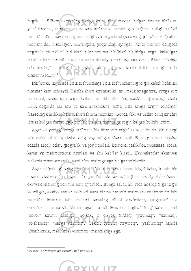 bog&#39;liq. L.S.Barxudarovning fikriga ko&#39;ra, tilda mavjud boigan barcha birliklar, ya&#39;ni fonema, morfema, so&#39;z, so&#39;z birikmasi hamda gap tarjima birligi bo&#39;lishi mumkin. Stepanov esa tarjima birligi deb freymlarni (so&#39;z va gap tuzilmasini) olish mumkin deb hisoblaydi. Bizningcha, yuqoridagi aytilgan fikrlar ma&#39;lum darajada to&#39;g&#39;ridir, chunki til birliklari bilan tarjima birliklari bir-biriga to&#39;g&#39;ri keladigan holatlar ham bo&#39;ladi, biroq bu narsa doimiy xarakterga ega emas. Shuni hisobga olib, biz tarjima birligini aniqlashdan oldin tarjimada leksik birlik nimaligini bilib olishimiz lozim. 3 Ma&#39;lumki, tarjimada bitta tushunchaga bitta tushunchaning to&#39;g&#39;ri kelish holatlari nisbatan kam uchraydi. Tajriba shuni ko&#39;rsatadiki, tarjimada so&#39;zga so&#39;z, so&#39;zga so&#39;z birikmasi, so&#39;zga gap to&#39;g&#39;ri kelishi mumkin. Shuning asosida tarjimadagi leksik birlik deganda biz so&#39;z va so&#39;z birikmasini, hatto bitta so&#39;zga to&#39;g&#39;ri keladigan frazeologik birlikni ham tushunishimiz mumkin. Bunda ikki va undan ortiq so&#39;zdan iborat bo&#39;lgan frazeologik birlik bitta so&#39;z ma&#39;nosiga to&#39;g&#39;ri kelgan bolishi lozim. Agar asliyatdagi so&#39;zga tarjima tilida bitta so&#39;z to&#39;g&#39;ri kelsa, u holda ikki tildagi so&#39;z ma&#39;nolari to&#39;liq ekvivalentga ega bo&#39;lgan hisoblanadi. Bunday so&#39;zlar sirasiga odatda atoqli otlar, geografik va joy nomlari, korxona, tashkilot, muassasa, idora, kema va mehmonxona nomlari va shu kabilar kiradi. Ekvivalentlar aksariyat hollarda monosemantik, ya&#39;ni bitta ma&#39;noga ega bo&#39;lgan so&#39;zlardir. Agar asliyatdagi so&#39;zga tarjima tilida bitta so&#39;z qisman to&#39;g&#39;ri kelsa, bunda biz qisman ekvivalentlar haqida fikr yuritishimiz lozim. Tarjima nazariyasida qisman ekvivalentlarning uch turi ham ajratiladi. Bunga sabab bir tilda boshqa tilga to&#39;g&#39;ri keladigan, ekvivalentdan tashqari yana bir nechta so&#39;z ma&#39;nolaridan iborat bo&#39;lishi mumkin. Mazkur ko&#39;p ma&#39;noli so&#39;zning bittasi ekvivalent, qolganlari esa qo&#39;shimcha ma&#39;no sifatida namoyon bo&#39;ladi. Masalan, ingliz tilidagi ko&#39;p ma&#39;noli &#34;cover&#34; so&#39;zini oladigan bolsak, u o&#39;zbek tilidagi &#34;yopmoq&#34;, &#34;solmoq&#34;, &#34;to&#39;shamoq&#34;, &#34;ustiga yozmoq&#34;, &#34;bekitib (yopib) qo&#39;ymoq&#34;, &#34;yashirmoq&#34; hamda &#34;(matbuotda, maqolada) yoritmoq&#34; ma&#39;nolariga ega. 3 Musaev.Tarjimanazariyasiasoslari.Toshkent 2005. 