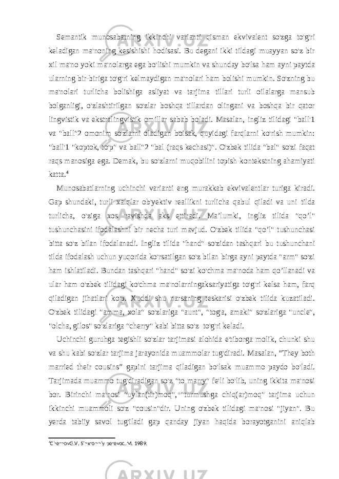 Semantik munosabatning ikkinchi varianti qisman ekvivalent so&#39;zga to&#39;g&#39;ri keladigan ma&#39;noning kesishishi hodisasi. Bu degani ikki tildagi muayyan so&#39;z bir xil ma&#39;no yoki ma&#39;nolarga ega bo&#39;lishi mumkin va shunday bo&#39;lsa ham ayni paytda ularning bir-biriga to&#39;g&#39;ri kelmaydigan ma&#39;nolari ham bolishi mumkin. So&#39;zning bu ma&#39;nolari turlicha bolishiga asliyat va tarjima tillari turli oilalarga mansub bolganligi, o&#39;zlashtirilgan so&#39;zlar boshqa tillardan olingani va boshqa bir qator lingvistik va ekstralingvistik omillar sabab boladi. Masalan, ingliz tilidagi &#34;ball&#39;1 va &#34;ball&#34;2 omonim so&#39;zlarni oladigan boisak, quyidagi farqlarni ko&#39;rish mumkin: &#34;ball&#39;1 &#34;koptok, to&#39;p&#34; va ball&#34;2 &#34;bal (raqs kechasi)&#34;. O&#39;zbek tilida &#34;bal&#34; so&#39;zi faqat raqs manosiga ega. Demak, bu so&#39;zlarni muqobilini topish kontekstning ahamiyati katta. 4 Munosabatlarning uchinchi varianti eng murakkab ekvivalentlar turiga kiradi. Gap shundaki, turli xalqlar ob&#39;yektiv reallikni turlicha qabul qiladi va uni tilda turlicha, o&#39;ziga xos ravishda aks ettiradi. Ma’lumki, ingliz tilida &#34;qo’l&#34; tushunchasini ifodalashni bir necha turi mavjud. O&#39;zbek tilida &#34;qo’l&#34; tushunchasi bitta so&#39;z bilan ifodalanadi. Ingliz tilida &#34;hand&#34; so&#39;zidan tashqari bu tushunchani tilda ifodalash uchun yuqorida ko&#39;rsatilgan so&#39;z bilan birga ayni paytda &#34;arm&#34; so&#39;zi ham ishlatiladi. Bundan tashqari &#34;hand&#34; so&#39;zi ko&#39;chma ma&#39;noda ham qo’llanadi va ular ham o&#39;zbek tilidagi ko&#39;chma ma&#39;nolarningaksariyatiga to&#39;g&#39;ri kelsa ham, farq qiladigan jihatlari ko&#39;p. Xuddi shu narsaning teskarisi o&#39;zbek tilida kuzatiladi. O&#39;zbek tilidagi &#34;amma, xola&#34; so&#39;zlariga &#34;aunt&#34;, &#34;tog&#39;a, amaki&#34; so&#39;zlariga &#34;uncle&#34;, &#34;olcha, gilos&#34; so&#39;zlariga &#34;cherry&#34; kabi bitta so&#39;z to&#39;g&#39;ri keladi. Uchinchi guruhga tegishli so&#39;zlar tarjimasi alohida e&#39;tiborga molik, chunki shu va shu kabi so&#39;zlar tarjima jarayonida muammolar tug&#39;diradi. Masalan, “They both married their cousins” gapini tarjima qiladigan bo&#39;lsak muammo paydo bo&#39;ladi. Tarjimada muammo tug&#39;diradigan so&#39;z &#34;to marry&#34; fe&#39;li bo&#39;lib, uning ikkita ma&#39;nosi bor. Birinchi ma&#39;nosi &#34;uylan(tir)moq&#34;, &#34;turmushga chiq(ar)moq&#34; tarjima uchun ikkinchi muammoli so&#39;z &#34;cousin&#34;dir. Uning o&#39;zbek tilidagi ma&#39;nosi &#34;jiyan&#34;. Bu yerda tabiiy savol tug&#39;iladi gap qanday jiyan haqida borayotganini aniqlab 4 ChernovG.V. Sinxronniy perevod.M. 1989. 