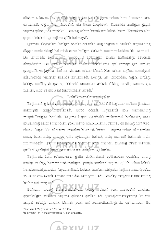 olishimiz lozim. Ingliz tilida o&#39;g&#39;il jiyan va qiz jiyan uchun bitta &#34;cousin&#34; so&#39;zi qo&#39;llanadi: o&#39;g&#39;il jiyan (cousin), qiz jiyan (nephew). Yuqorida berilgan gapni tarjima qilish juda mushkul. Buning uchun kontekstni bilish lozim. Kontekstsiz bu gapni o&#39;zbek tiliga tarjima qilib bo&#39;lmaydi. Qisman ekvivalent bo&#39;lgan so&#39;zlar orasidan eng to&#39;g&#39;risini tanlash tarjimaning diqqat markazidagi hal etish zarur bo&#39;lgan dolzarb muammolaridan biri sanaladi. Bu tarjimada ekvivalenti (muqobili) bo&#39;lmagan so&#39;zlar tarjimasiga bevosita aloqadordir. Bu so&#39;zlar sirasiga boshqa davlatlarda qo&#39;llanmaydigan ismlar, geografik va joy nomlari hamda xos so&#39;zlar kiradi. Xos so&#39;zlar tarjima nazariyasi adabiyotida realiylar sifatida qo&#39;llaniladi. Bunga, bir tomondan, ingliz tilidagi lobby, muffin, drugstore, ikkinchi tomondan o&#39;zbek tilidagi tandir, somsa, qiz uzatish, uloq va shu kabi tushunchalar kiradi. 5 Leksik transformatsiyalar Tarjimaning leksik muammolarini hal etishda ikki tilli lug&#39;atlar ma&#39;lum jihatdan ahamiyati katta hisoblanadi. Biroq odatda lug&#39;atlarda so&#39;z ma&#39;nosining muqobillarigina beriladi. Tarjima lug&#39;ati qanchalik mukammal bo&#39;lmasin, unda so&#39;zlarning barcha ma&#39;nolari yoki ma&#39;no nozikliklarini qamrab olishning iloji yo&#39;q, chunki lug&#39;at ikki til tizimi unsurlari bilan ish ko&#39;radi. Tarjima uchun til tizimlari emas, balki nutq, aniqroq qilib aytadigan bo&#39;lsak, nutq mahsuli bo&#39;lmish matn muhimroqdir. Tarjima jarayonida tarjimon ko&#39;p ma&#39;noli so&#39;zning qaysi ma&#39;nosi qo&#39;llanilganligini kontekst asosida o&#39;zi aniqlamog&#39;i lozim. Tarjimada turli so&#39;zma-so&#39;z, g&#39;aliz birikmalarni qo&#39;llashdan qochish, uning o&#39;rniga adabiy, hamma tushunadigan, yorqin so&#39;zlarni tarjima qilish uchun leksik transformatsiyalardan foydalaniladi. Leksik tranformatsiyalar tarjima nazariyasida so&#39;zlarni kontekstda almashtirish deb ham yuritiladi. Bunday tranformatsiyalarning beshta turi mavjud. 6 Birinchi turdagi transformatsiyalar keng ma&#39;noli yoki ma&#39;nosini aniqlash qiyinbolgan so&#39;zlarni tarjima qilishda qo&#39;llaniladi. Transformatsiyaning bu turi asliyat so&#39;ziga aniqlik kiritish yoki uni konkretlashtirganda qo&#39;llaniladi. Bu 5 EsenboevR. Tarjimasan’ati.Toshkent. 1986. 6 SalomovG’.Tarjimanazariyasiasoslari.Toshkent.1983. 