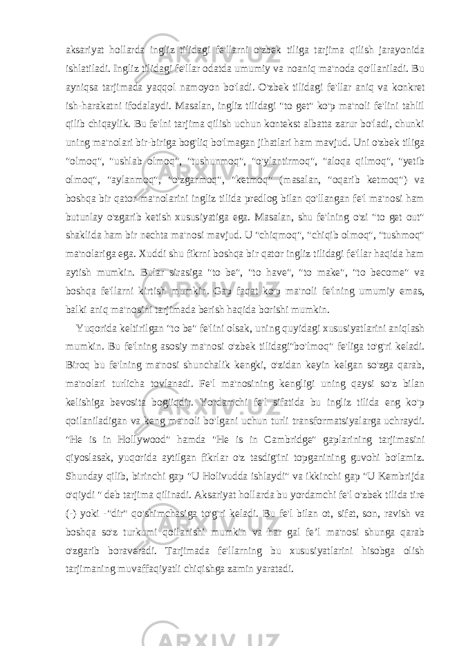 aksariyat hollarda ingliz tilidagi fe&#39;llarni o&#39;zbek tiliga tarjima qilish jarayonida ishlatiladi. Ingliz tilidagi fe&#39;llar odatda umumiy va noaniq ma&#39;noda qo&#39;llaniladi. Bu ayniqsa tarjimada yaqqol namoyon bo&#39;ladi. O&#39;zbek tilidagi fe&#39;llar aniq va konkret ish-harakatni ifodalaydi. Masalan, ingliz tilidagi &#34;to get&#34; ko&#39;p ma&#39;noli fe&#39;lini tahlil qilib chiqaylik. Bu fe&#39;lni tarjima qilish uchun kontekst albatta zarur bo&#39;ladi, chunki uning ma&#39;nolari bir-biriga bog&#39;liq bo&#39;lmagan jihatlari ham mavjud. Uni o&#39;zbek tiliga &#34;olmoq&#34;, &#34;ushlab olmoq&#34;, &#34;tushunmoq&#34;, &#34;o&#39;ylantirmoq&#34;, &#34;aloqa qilmoq&#34;, &#34;yetib olmoq&#34;, &#34;aylanmoq&#34;, &#34;o&#39;zgarmoq&#34;, &#34;ketmoq&#34; (masalan, &#34;oqarib ketmoq&#34;) va boshqa bir qator ma&#39;nolarini ingliz tilida predlog bilan qo&#39;llangan fe&#39;l ma&#39;nosi ham butunlay o&#39;zgarib ketish xususiyatiga ega. Masalan, shu fe&#39;lning o&#39;zi &#34;to get out&#34; shaklida ham bir nechta ma&#39;nosi mavjud. U &#34;chiqmoq&#34;, &#34;chiqib olmoq&#34;, &#34;tushmoq&#34; ma&#39;nolariga ega. Xuddi shu fikrni boshqa bir qator ingliz tilidagi fe&#39;llar haqida ham aytish mumkin. Bular sirasiga &#34;to be&#34;, &#34;to have&#34;, &#34;to make&#34;, &#34;to become&#34; va boshqa fe&#39;llarni kirtish mumkin. Gap faqat ko&#39;p ma&#39;noli fe&#39;lning umumiy emas, balki aniq ma&#39;nosini tarjimada berish haqida borishi mumkin. Yuqorida keltirilgan &#34;to be&#34; fe&#39;lini olsak, uning quyidagi xususiyatlarini aniqlash mumkin. Bu fe&#39;lning asosiy ma&#39;nosi o&#39;zbek tilidagi&#34;bo&#39;lmoq&#34; fe&#39;liga to&#39;g&#39;ri keladi. Biroq bu fe&#39;lning ma&#39;nosi shunchalik kengki, o&#39;zidan keyin kelgan so&#39;zga qarab, ma&#39;nolari turlicha tovlanadi. Fe&#39;l ma&#39;nosining kengligi uning qaysi so&#39;z bilan kelishiga bevosita bogiiqdir. Yordamchi fe&#39;l sifatida bu ingliz tilida eng ko&#39;p qoilaniladigan va keng ma&#39;noli bo&#39;lgani uchun turli transformatsiyalarga uchraydi. &#34;He is in Hollywood&#34; hamda &#34;He is in Cambridge&#34; gaplarining tarjimasini qiyoslasak, yuqorida aytilgan fikrlar o&#39;z tasdig&#39;ini topganining guvohi bo&#39;lamiz. Shunday qilib, birinchi gap &#34;U Holivudda ishlaydi&#34; va ikkinchi gap &#34;U Kembrijda o&#39;qiydi &#34; deb tarjima qilinadi. Aksariyat hollarda bu yordamchi fe&#39;l o&#39;zbek tilida tire (-) yoki -&#34;dir&#34; qo&#39;shimchasiga to&#39;g&#39;ri keladi. Bu fe&#39;l bilan ot, sifat, son, ravish va boshqa so&#39;z turkumi qoilanishi mumkin va har gal fe’l ma&#39;nosi shunga qarab o&#39;zgarib boraveradi. Tarjimada fe&#39;llarning bu xususiyatlarini hisobga olish tarjimaning muvaffaqiyatli chiqishga zamin yaratadi. 