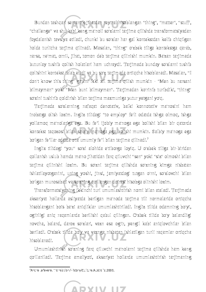 Bundan tashqari semantik jihatdan neytral hisoblangan &#34;thing&#34;, &#34;matter&#34;, &#34;stuff&#39;, &#34;challenge&#34; va shu kabi keng ma&#39;noli so&#39;zlarni tarjima qilishda transformatsiyadan foydalanish tavsiya etiladi, chunki bu so&#39;zlar har gal kontekstdan kelib chiqilgan holda turlicha tarjima qilinadi. Masalan, &#34;thing&#34; o&#39;zbek tiliga kontekstga qarab, narsa, ne&#39;mat, orni!, jihat, tomon deb tarjima qilinishi mumkin. Ba&#39;zan tarjimada butunlay tushib qolish holatlari ham uchraydi. Tarjimada bunday so&#39;zlarni tushib qolishini kontekst talab etadi va bu so&#39;z tarjimada ortiqcha hisoblanadi. Masalan, &#34;I don&#39;t know this thing&#34; gapini ikki xil tarjima qilish mumkin - &#34;Men bu narsani bilmayman&#34; yoki &#34;Men buni bilmayman&#34;. Tarjimadan ko&#39;rinib turibdiki, &#34;thing&#34; so&#39;zini tushirib qoldirish bilan tarjima mazmuniga putur yetgani yo&#39;q. Tarjimada so&#39;zlarning nafaqat denotativ, balki konnotativ ma&#39;nosini ham inobatga olish lozim. Ingliz tilidagi &#34;to employ&#34; fe&#39;li odatda ishga olmoq, ishga yollamoq ma&#39;nolariga ega. Bu fe’l ijobiy ma&#39;noga ega bolishi bilan bir qatorda kontekst taqozosi bilan salbiy ma&#39;noga ega bolishi mumkin. Salbiy ma&#39;noga ega bo&#39;lgan fe’llar odatda o&#39;ta umumiy fe’l bilan tarjima qilinadi. 7 Ingliz tilidagi &#34;you&#34; so&#39;zi alohida e&#39;tiborga loyiq. U o&#39;zbek tiliga bir-biridan qollanish uslub hamda ma&#39;no jihatidan farq qiluvchi &#34;sen&#34; yoki &#34;siz&#34; olmoshi bilan tarjima qilinishi lozim. Bu so&#39;zni tarjima qilishda so&#39;zning kimga nisbatan ishlatilayotganini, uning yoshi, jinsi, jamiyatdagi tutgan o&#39;rni, so&#39;zlovchi bilan bo&#39;lgan munosabati va so&#39;zning qo&#39;llangan doirasi hisobga olinishi lozim. Transformatsiyaning ikkinchi turi umumlashtirish nomi bilan ataladi. Tarjimada aksariyat hollarda asliyatda berilgan ma&#39;noda tarjima tili normalarida ortiqcha hisoblangani bois ba&#39;zi aniqliklar umumlashtiriladi. Ingliz tilida odamning bo&#39;yi, og&#39;irligi aniq raqamlarda berilishi qabul qilingan. O&#39;zbek tilida bo&#39;y balandligi novcha, baland, daroz so&#39;zlari, vazn esa og&#39;ir, yengil kabi aniqlovchilar bilan beriladi. O&#39;zbek tilida bo&#39;y va vaznga nisbatan ishlatilgan turli raqamlar ortiqcha hisoblanadi. Umumlashtirish so&#39;zning farq qiluvchi ma&#39;nolarni tarjima qilishda ham keng qo&#39;llaniladi. Tarjima amaliyoti, aksariyat hollarda umumlashtirish tarjimaning 7 Andre Lefevere. Translation/History/Culture.Australia.2001. 