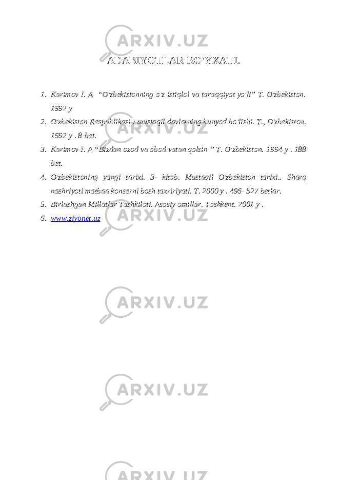 ADABIYOTLAR RO&#39;YXATI. 1. Karimov I. A “O&#39;zbekistonning o&#39;z istiqlol va taraqqiyot yo&#39;li” T. O&#39;zbekiston. 1992 y 2. O&#39;zbekiston Respublikasi : mustaqil davlatning bunyod bo&#39;lishi. T., O&#39;zbekiston. 1992 y . 8-bet. 3. Karimov I. A “Bizdan ozod va obod vatan qolsin ” T. O&#39;zbekiston. 1994 y . 188 bet. 4. O&#39;zbekistoning yangi tarixi. 3- kitob. Mustaqil O&#39;zbekiston tarixi.. Sharq nashriyoti matbaa konserni bosh taxririyati. T. 2000 y . 496- 527 betlar. 5. Birlashgan Millatlar Tashkiloti. Asosiy omillar. Toshkent. 2001 y . 6. www.ziyonet.uz 