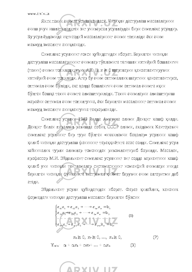 www.arxiv.uz Янги таянч ечимга ў тиш қоидаси. Чизиқли дастурлаш масалаларини ечиш учун ишлатиладиган энг универсал усуллардан бири симплекс усулдир. Бу усул ёрдамида иқтисодий масалаларнинг ечими топилади ёки ечим мавжуд эмаслиги аниқланади. Симплекс усулнинг ғ ояси қуйидагидан иборат. Берилган чизиқли дастурлаш масалаларининг ечимлар т ў пламига тегишли ихтиёрий бошлан ғ ич (таянч) ечими топилади, яъни AX=B, x ³ 0 шартларни қаноатлантирувчи ихтиёрий ечим топилади. Агар бу ечим оптималлик шартини қаноатлантирса, оптимал ечим б ў лади, акс ҳ олда бошлан ғ ич ечим оптимал ечимга яқин б ў лган бошқа таянч ечимга алмаштирилади. Таянч ечимларни алмаштириш жараёни оптимал ечим топилгунча, ёки берилган масаланинг оптимал ечими мавжуд эмаслиги аниқлангунча такрорланади. Симплекс усулни 1949 йилда Америка олими Данциг кашф қилди. Данциг билан параллел равишда собиқ СССР олими, академик Канторович симплекс усулнинг бир тури б ў лган «иккиламчи ба ҳ олар» усулини кашф қилиб чизиқли дастурлаш фанининг тараққиётига асос солди. Симплекс усул кейинчалик турли олимлар томонидан ривожлантириб борилди. Масалан, профессор М.И. Эйдельнант симплекс усулнинг энг содда вариантини кашф қилиб уни чизиқли тенгламалар системасининг номанфий ечимлари ичида берилган чизиқли функцияга экстремал қиймат берувчи ечим алгоритми деб атади. Эйдельнант усули қуйидагидан иборат. Фараз қилайлик, каноник формадаги чизиқли дастурлаш масаласи берилган б ў лсин x 1 ³ 0, x 2 ³ 0, …, x n ³ 0, (2) Y min = c 0 + c 1 x 1 + c 2 x 2 + … + c n x n (3))1( 2 2 1 1 2 2 2 22 1 21 1 1 2 12 1 11                                    m n mn m m n n n n b x a x a x a b x a x a x a b x a x a x a 