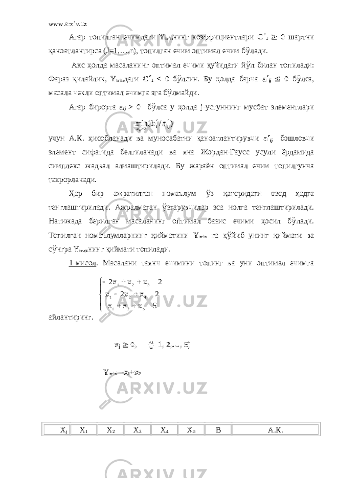 www.arxiv.uz Агар топилган ечимдаги Y min нинг коэффициентлари C ¢ J ³ 0 шартни қаноатлантирса (J=1,…,n), топилган ечим оптимал ечим б ў лади. Акс ҳ олда масаланинг оптимал ечими қуйидаги й ў л билан топилади: Фараз қилайлик , Y min даги C ¢ J < 0 б ў лсин. Бу ҳ олда барча a ¢ ij £ 0 б ў лса, масала чекли оптимал ечимга эга б ў лмайди. Агар бирорта a ij > 0 б ў лса у ҳ олда j-устуннинг мусбат элементлари учун А.К. ҳ исобланади ва м уносабатни қаноатлантирувчи a ¢ ij бошловчи элемент сифатида белгиланади ва яна Жордан-Гаусс усули ёрдамида симплекс жадвал алмаштирилади. Бу жараён оптимал ечим топилгунча такрорланади. Ҳ ар бир ажратилган номаълум ў з қаторидаги озод ҳ адга тенглаштирилади. Ажралмаган ў згарувчилар эса нолга тенглаштирилади. Натижада берилган масаланинг оптимал базис ечими ҳ осил б ў лади. Топилган номаълумларнинг қийматини Y min га қ ў йиб унинг қиймати ва с ў нгра Y max нинг қиймати топилади. 1-мисол . Масалани таянч ечимини топинг ва уни оптимал ечимга айлантиринг. x j ³ 0, (j=1, 2,…, 5) Y min =-x 1 +x 2 X j X 1 X 2 X 3 X 4 X 5 B А.К.) / ( min 0 ij i a a b ij ¢ ¢       5 22 22 521 421 321 xxx xxx xxx 