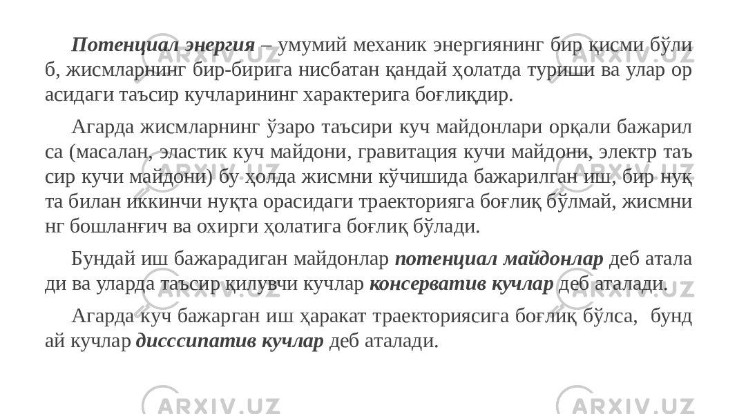 Потенциал энергия – умумий механик энергиянинг бир қисми бўли б, жисмларнинг бир-бирига нисбатан қандай ҳолатда туриши ва улар ор асидаги таъсир кучларининг характерига боғлиқдир. Агарда жисмларнинг ўзаро таъсири куч майдонлари орқали бажарил са (масалан, эластик куч майдони, гравитация кучи майдони, электр таъ сир кучи майдони) бу ҳолда жисмни кўчишида бажарилган иш, бир нуқ та билан иккинчи нуқта орасидаги траекторияга боғлиқ бўлмай, жисмни нг бошланғич ва охирги ҳолатига боғлиқ бўлади. Бундай иш бажарадиган майдонлар потенциал майдонлар деб атала ди ва уларда таъсир қилувчи кучлар консерватив кучлар деб аталади. Агарда куч бажарган иш ҳаракат траекториясига боғлиқ бўлса, бунд ай кучлар дисссипатив кучлар деб аталади. 