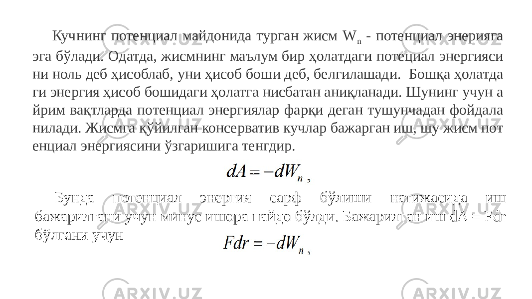 Кучнинг потенциал майдонида турган жисм W n - потенциал энерияга эга бўлади. Одатда, жисмнинг маълум бир ҳолатдаги потециал энергияси ни ноль деб ҳисоблаб, уни ҳисоб боши деб, белгилашади. Бошқа ҳолатда ги энергия ҳисоб бошидаги ҳолатга нисбатан аниқланади. Шунинг учун а йрим вақтларда потенциал энергиялар фарқи деган тушунчадан фойдала нилади. Жисмга қўйилган консерватив кучлар бажарган иш, шу жисм пот енциал энергиясини ўзгаришига тенгдир. Бунда потенциал энергия сарф бўлиши натижасида иш бажарилгани учун минус ишора пайдо бўлди. Бажарилган иш dA = Fdr бўлгани учун 