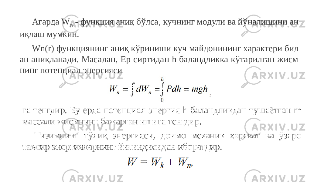 Агарда W n - функция аниқ бўлса, кучнинг модули ва йўналишини ан иқлаш мумкин. Wn(r) функциянинг аниқ кўриниши куч майдонининг характери бил ан аниқланади. Масалан, Ер сиртидан h баландликка кўтарилган жисм нинг потенциал энергияси га тенгдир. Бу ерда потенциал энергия h баландликдан тушаётган m массали жисмнинг бажарган ишига тенгдир. Тизимнинг тўлиқ энергияси, доимо механик ҳаракат ва ўзаро таъсир энергияларнинг йиғиндисидан иборатдир. 