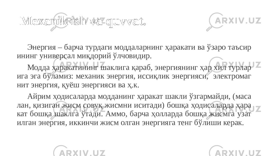  Mexanik ish va quvvat. Энергия – барча турдаги моддаларнинг ҳаракати ва ўзаро таъсир ининг универсал миқдорий ўлчовидир. Модда ҳаракатининг шаклига қараб, энергиянинг ҳар хил турлар ига эга бўламиз: механик энергия, иссиқлик энергияси, электромаг нит энергия, қуёш энергияси ва ҳ.к. Айрим ҳодисаларда модданинг ҳаракат шакли ўзгармайди, (маса лан, қизиган жисм совуқ жисмни иситади) бошқа ҳодисаларда ҳара кат бошқа шаклга ўтади. Аммо, барча ҳолларда бошқа жисмга узат илган энергия, иккинчи жисм олган энергияга тенг бўлиши керак. 