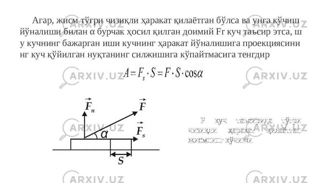 Агар, жисм тўғри чизиқли ҳаракат қилаётган бўлса ва унга кўчиш йўналиши билан α бурчак ҳосил қилган доимий Fr куч таъсир этса, ш у кучнинг бажарган иши кучнинг ҳаракат йўналишига проекциясини нг куч қўйилган нуқтанинг силжишига кўпайтмасига тенгдир F куч таъсирида тўғри чизиқли ҳаракат қилаётган жисмнинг кўчиши 