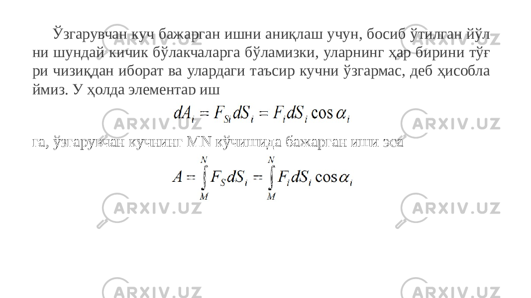 Ўзгарувчан куч бажарган ишни аниқлаш учун, босиб ўтилган йўл ни шундай кичик бўлакчаларга бўламизки, уларнинг ҳар бирини тўғ ри чизиқдан иборат ва улардаги таъсир кучни ўзгармас, деб ҳисобла ймиз. У ҳолда элементар иш га, ўзгарувчан кучнинг MN кўчишида бажарган иши эса 