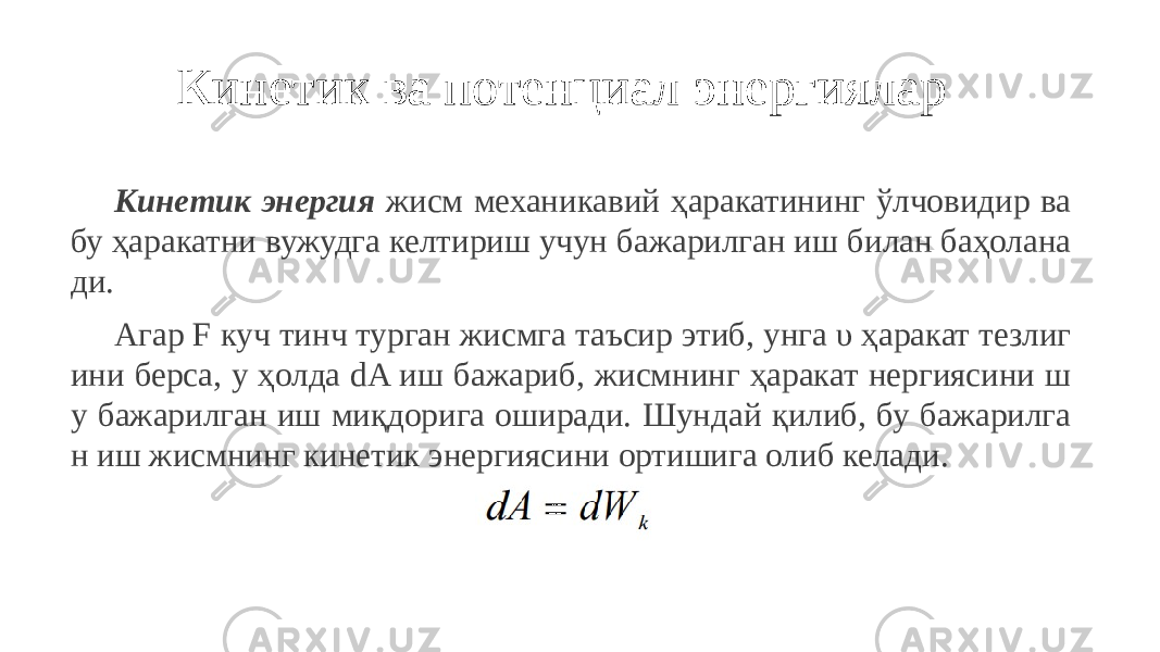 Кинетик ва потенциал энергиялар Кинетик энергия жисм механикавий ҳаракатининг ўлчовидир ва бу ҳаракатни вужудга келтириш учун бажарилган иш билан баҳолана ди. Агар F куч тинч турган жисмга таъсир этиб, унга υ ҳаракат тезлиг ини берса, у ҳолда dA иш бажариб, жисмнинг ҳаракат нергиясини ш у бажарилган иш миқдорига оширади. Шундай қилиб, бу бажарилга н иш жисмнинг кинетик энергиясини ортишига олиб келади. 