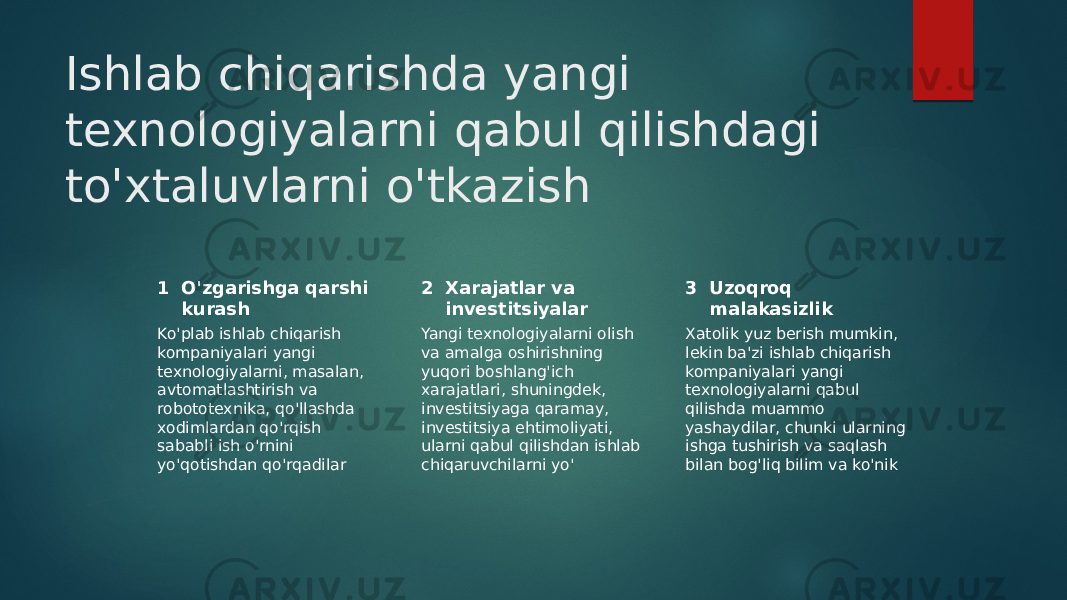 Ishlab chiqarishda yangi texnologiyalarni qabul qilishdagi to&#39;xtaluvlarni o&#39;tkazish 1 2 3O&#39;zgarishga qarshi kurash Xarajatlar va investitsiyalar Uzoqroq malakasizlik Ko&#39;plab ishlab chiqarish kompaniyalari yangi texnologiyalarni, masalan, avtomatlashtirish va robototexnika, qo&#39;llashda xodimlardan qo&#39;rqish sababli ish o&#39;rnini yo&#39;qotishdan qo&#39;rqadilar Yangi texnologiyalarni olish va amalga oshirishning yuqori boshlang&#39;ich xarajatlari, shuningdek, investitsiyaga qaramay, investitsiya ehtimoliyati, ularni qabul qilishdan ishlab chiqaruvchilarni yo&#39; Xatolik yuz berish mumkin, lekin ba&#39;zi ishlab chiqarish kompaniyalari yangi texnologiyalarni qabul qilishda muammo yashaydilar, chunki ularning ishga tushirish va saqlash bilan bog&#39;liq bilim va ko&#39;nik 