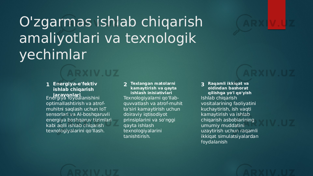 O&#39;zgarmas ishlab chiqarish amaliyotlari va texnologik yechimlar 1 2 3Energiya-e&#39;fektiv ishlab chiqarish jarayonlari Texlangan matolarni kamaytirish va qayta ishlash inisiativlari Raqamli ikkiqat va oldindan bashorat qilishga yo&#39;l qo&#39;yish Energiya foydalanishini optimallashtirish va atrof- muhitni saqlash uchun IoT sensorlari va AI-boshqaruvli energiya boshqaruv tizimlari kabi aqlli ishlab chiqarish texnologiyalarini qo&#39;llash. Texnologiyalarni qo&#39;llab- quvvatlash va atrof-muhit ta&#39;siri kamaytirish uchun doiraviy iqtisodiyot prinsiplarini va so&#39;nggi qayta ishlash texnologiyalarini tanishtirish. Ishlab chiqarish vositalarining faoliyatini kuchaytirish, ish vaqti kamaytirish va ishlab chiqarish asboblarining umumiy muddatini uzaytirish uchun raqamli ikkiqat simulatsiyalardan foydalanish 