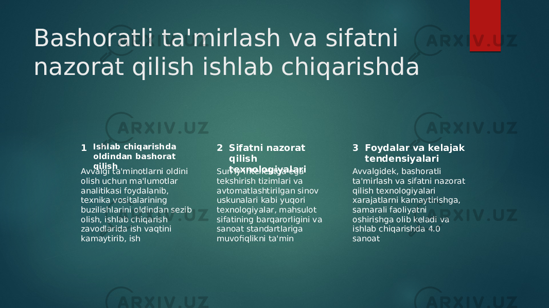 Bashoratli ta&#39;mirlash va sifatni nazorat qilish ishlab chiqarishda 1 2 3Ishlab chiqarishda oldindan bashorat qilish Sifatni nazorat qilish texnologiyalari Foydalar va kelajak tendensiyalari Avvalgi ta&#39;minotlarni oldini olish uchun ma&#39;lumotlar analitikasi foydalanib, texnika vositalarining buzilishlarini oldindan sezib olish, ishlab chiqarish zavodlarida ish vaqtini kamaytirib, ish Sun&#39;iy intellektga ega tekshirish tizimlari va avtomatlashtirilgan sinov uskunalari kabi yuqori texnologiyalar, mahsulot sifatining barqarorligini va sanoat standartlariga muvofiqlikni ta&#39;min Avvalgidek, bashoratli ta&#39;mirlash va sifatni nazorat qilish texnologiyalari xarajatlarni kamaytirishga, samarali faoliyatni oshirishga olib keladi va ishlab chiqarishda 4.0 sanoat 