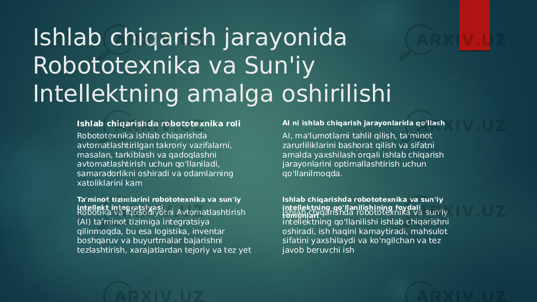 Ishlab chiqarish jarayonida Robototexnika va Sun&#39;iy Intellektning amalga oshirilishi Ishlab chiqarishda robototexnika roli Robototexnika ishlab chiqarishda avtomatlashtirilgan takroriy vazifalarni, masalan, tarkiblash va qadoqlashni avtomatlashtirish uchun qo&#39;llaniladi, samaradorlikni oshiradi va odamlarning xatoliklarini kam AI ni ishlab chiqarish jarayonlarida qo&#39;llash AI, ma&#39;lumotlarni tahlil qilish, ta&#39;minot zarurliliklarini bashorat qilish va sifatni amalda yaxshilash orqali ishlab chiqarish jarayonlarini optimallashtirish uchun qo&#39;llanilmoqda. Ta&#39;minot tizimlarini robototexnika va sun&#39;iy intellekt integratsiyasi Robotika va Iqtisodiyotni Avtomatlashtirish (AI) ta’minot tizimiga integratsiya qilinmoqda, bu esa logistika, inventar boshqaruv va buyurtmalar bajarishni tezlashtirish, xarajatlardan tejoriy va tez yet Ishlab chiqarishda robototexnika va sun&#39;iy intellektning qo&#39;llanilishining foydali tomonlariIshlab chiqarishda robototexnika va sun&#39;iy intellektning qo&#39;llanilishi ishlab chiqarishni oshiradi, ish haqini kamaytiradi, mahsulot sifatini yaxshilaydi va ko&#39;ngilchan va tez javob beruvchi ish 