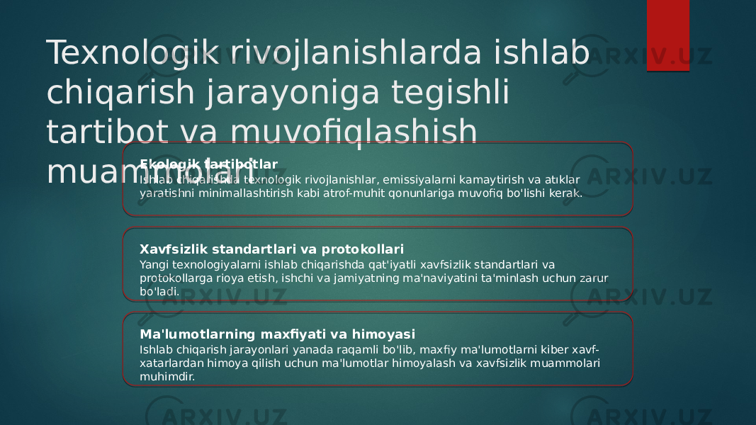 Texnologik rivojlanishlarda ishlab chiqarish jarayoniga tegishli tartibot va muvofiqlashish muammolari Ekologik tartibotlar Ishlab chiqarishda texnologik rivojlanishlar, emissiyalarni kamaytirish va atıklar yaratishni minimallashtirish kabi atrof-muhit qonunlariga muvofiq bo&#39;lishi kerak. Xavfsizlik standartlari va protokollari Yangi texnologiyalarni ishlab chiqarishda qat&#39;iyatli xavfsizlik standartlari va protokollarga rioya etish, ishchi va jamiyatning ma&#39;naviyatini ta&#39;minlash uchun zarur bo&#39;ladi. Ma&#39;lumotlarning maxfiyati va himoyasi Ishlab chiqarish jarayonlari yanada raqamli bo&#39;lib, maxfiy ma&#39;lumotlarni kiber xavf- xatarlardan himoya qilish uchun ma&#39;lumotlar himoyalash va xavfsizlik muammolari muhimdir. 