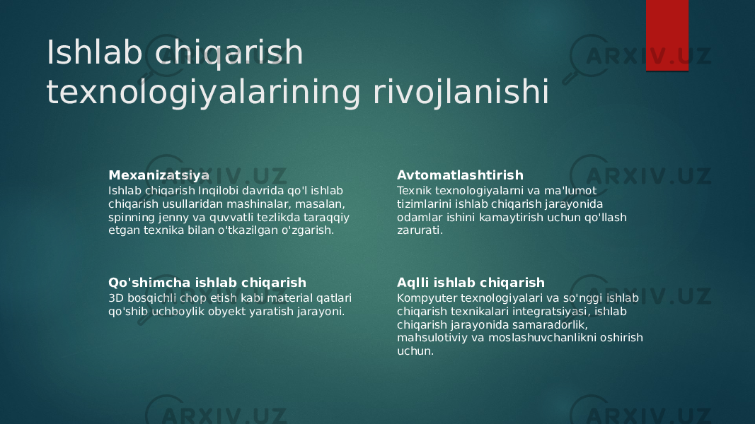 Ishlab chiqarish texnologiyalarining rivojlanishi Mexanizatsiya Ishlab chiqarish Inqilobi davrida qo&#39;l ishlab chiqarish usullaridan mashinalar, masalan, spinning jenny va quvvatli tezlikda taraqqiy etgan texnika bilan o&#39;tkazilgan o&#39;zgarish. Avtomatlashtirish Texnik texnologiyalarni va ma&#39;lumot tizimlarini ishlab chiqarish jarayonida odamlar ishini kamaytirish uchun qo&#39;llash zarurati. Qo&#39;shimcha ishlab chiqarish 3D bosqichli chop etish kabi material qatlari qo&#39;shib uchboylik obyekt yaratish jarayoni. Aqlli ishlab chiqarish Kompyuter texnologiyalari va so&#39;nggi ishlab chiqarish texnikalari integratsiyasi, ishlab chiqarish jarayonida samaradorlik, mahsulotiviy va moslashuvchanlikni oshirish uchun. 