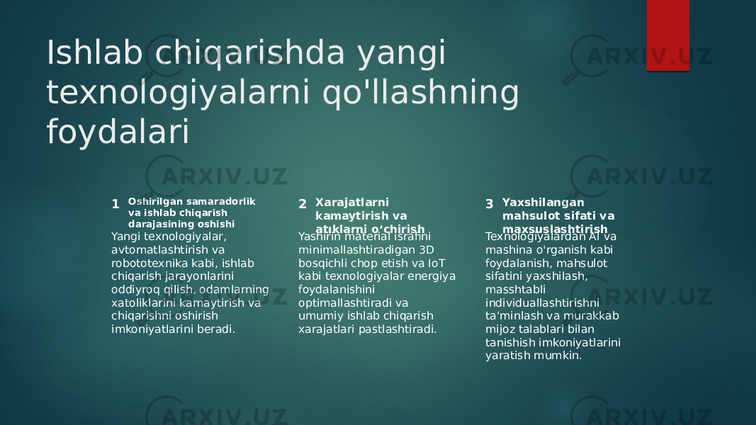 Ishlab chiqarishda yangi texnologiyalarni qo&#39;llashning foydalari 1 2 3Oshirilgan samaradorlik va ishlab chiqarish darajasining oshishi Xarajatlarni kamaytirish va atıklarni o‘chirish Yaxshilangan mahsulot sifati va maxsuslashtirish Yangi texnologiyalar, avtomatlashtirish va robototexnika kabi, ishlab chiqarish jarayonlarini oddiyroq qilish, odamlarning xatoliklarini kamaytirish va chiqarishni oshirish imkoniyatlarini beradi. Yashirin material israfini minimallashtiradigan 3D bosqichli chop etish va IoT kabi texnologiyalar energiya foydalanishini optimallashtiradi va umumiy ishlab chiqarish xarajatlari pastlashtiradi. Texnologiyalardan AI va mashina o&#39;rganish kabi foydalanish, mahsulot sifatini yaxshilash, masshtabli individuallashtirishni ta&#39;minlash va murakkab mijoz talablari bilan tanishish imkoniyatlarini yaratish mumkin. 