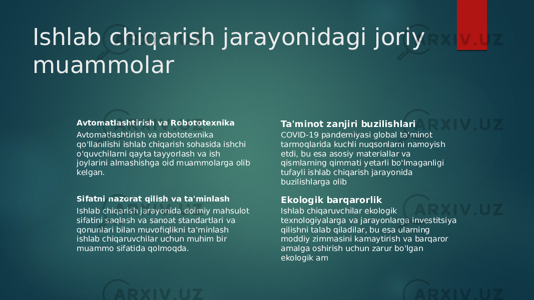 Ishlab chiqarish jarayonidagi joriy muammolar Avtomatlashtirish va Robototexnika Avtomatlashtirish va robototexnika qo&#39;llanilishi ishlab chiqarish sohasida ishchi o&#39;quvchilarni qayta tayyorlash va ish joylarini almashishga oid muammolarga olib kelgan. Ta&#39;minot zanjiri buzilishlari COVID-19 pandemiyasi global ta&#39;minot tarmoqlarida kuchli nuqsonlarni namoyish etdi, bu esa asosiy materiallar va qismlarning qimmati yetarli bo&#39;lmaganligi tufayli ishlab chiqarish jarayonida buzilishlarga olib Sifatni nazorat qilish va ta&#39;minlash Ishlab chiqarish jarayonida doimiy mahsulot sifatini saqlash va sanoat standartlari va qonunlari bilan muvofiqlikni ta&#39;minlash ishlab chiqaruvchilar uchun muhim bir muammo sifatida qolmoqda. Ekologik barqarorlik Ishlab chiqaruvchilar ekologik texnologiyalarga va jarayonlarga investitsiya qilishni talab qiladilar, bu esa ularning moddiy zimmasini kamaytirish va barqaror amalga oshirish uchun zarur bo&#39;lgan ekologik am 