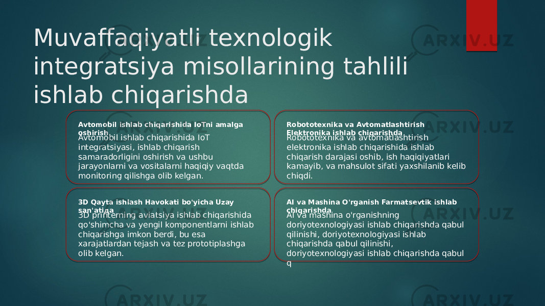 Muvaffaqiyatli texnologik integratsiya misollarining tahlili ishlab chiqarishda Avtomobil ishlab chiqarishida IoTni amalga oshirish Avtomobil ishlab chiqarishida IoT integratsiyasi, ishlab chiqarish samaradorligini oshirish va ushbu jarayonlarni va vositalarni haqiqiy vaqtda monitoring qilishga olib kelgan. Robototexnika va Avtomatlashtirish Elektronika ishlab chiqarishda Robototexnika va avtomatlashtirish elektronika ishlab chiqarishida ishlab chiqarish darajasi oshib, ish haqiqiyatlari kamayib, va mahsulot sifati yaxshilanib kelib chiqdi. 3D Qayta ishlash Havokati bo&#39;yicha Uzay san&#39;atiда 3D printerning aviatsiya ishlab chiqarishida qo&#39;shimcha va yengil komponentlarni ishlab chiqarishga imkon berdi, bu esa xarajatlardan tejash va tez prototiplashga olib kelgan. AI va Mashina O&#39;rganish Farmatsevtik ishlab chiqarishda AI va mashina o&#39;rganishning doriyotexnologiyasi ishlab chiqarishda qabul qilinishi, doriyotexnologiyasi ishlab chiqarishda qabul qilinishi, doriyotexnologiyasi ishlab chiqarishda qabul q 