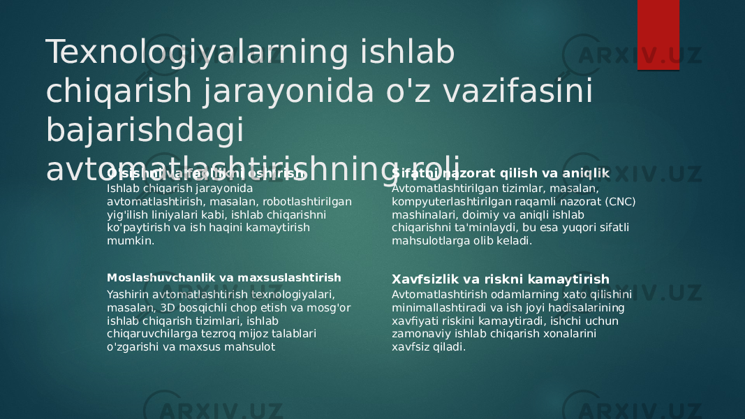 Texnologiyalarning ishlab chiqarish jarayonida o&#39;z vazifasini bajarishdagi avtomatlashtirishning roli O&#39;sishni va faollikni oshirish Ishlab chiqarish jarayonida avtomatlashtirish, masalan, robotlashtirilgan yig&#39;ilish liniyalari kabi, ishlab chiqarishni ko&#39;paytirish va ish haqini kamaytirish mumkin. Sifatni nazorat qilish va aniqlik Avtomatlashtirilgan tizimlar, masalan, kompyuterlashtirilgan raqamli nazorat (CNC) mashinalari, doimiy va aniqli ishlab chiqarishni ta&#39;minlaydi, bu esa yuqori sifatli mahsulotlarga olib keladi. Moslashuvchanlik va maxsuslashtirish Yashirin avtomatlashtirish texnologiyalari, masalan, 3D bosqichli chop etish va mosg&#39;or ishlab chiqarish tizimlari, ishlab chiqaruvchilarga tezroq mijoz talablari o&#39;zgarishi va maxsus mahsulot Xavfsizlik va riskni kamaytirish Avtomatlashtirish odamlarning xato qilishini minimallashtiradi va ish joyi hadisalarining xavfiyati riskini kamaytiradi, ishchi uchun zamonaviy ishlab chiqarish xonalarini xavfsiz qiladi. 