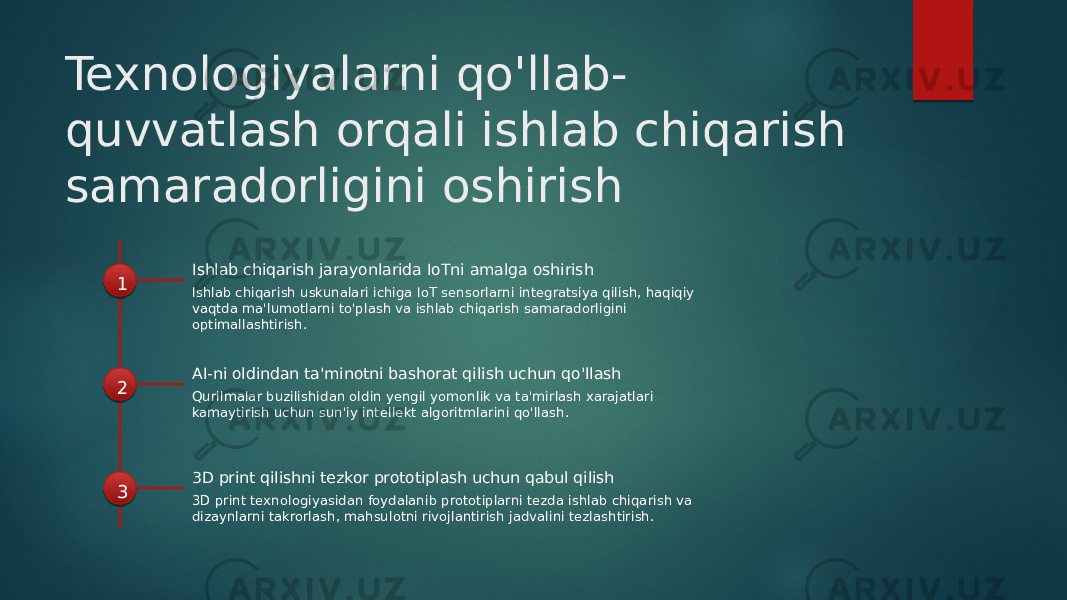 Texnologiyalarni qo&#39;llab- quvvatlash orqali ishlab chiqarish samaradorligini oshirish 1 Ishlab chiqarish jarayonlarida IoTni amalga oshirish Ishlab chiqarish uskunalari ichiga IoT sensorlarni integratsiya qilish, haqiqiy vaqtda ma&#39;lumotlarni to&#39;plash va ishlab chiqarish samaradorligini optimallashtirish. 2 AI-ni oldindan ta&#39;minotni bashorat qilish uchun qo&#39;llash Qurilmalar buzilishidan oldin yengil yomonlik va ta&#39;mirlash xarajatlari kamaytirish uchun sun&#39;iy intellekt algoritmlarini qo&#39;llash. 3 3D print qilishni tezkor prototiplash uchun qabul qilish 3D print texnologiyasidan foydalanib prototiplarni tezda ishlab chiqarish va dizaynlarni takrorlash, mahsulotni rivojlantirish jadvalini tezlashtirish. 