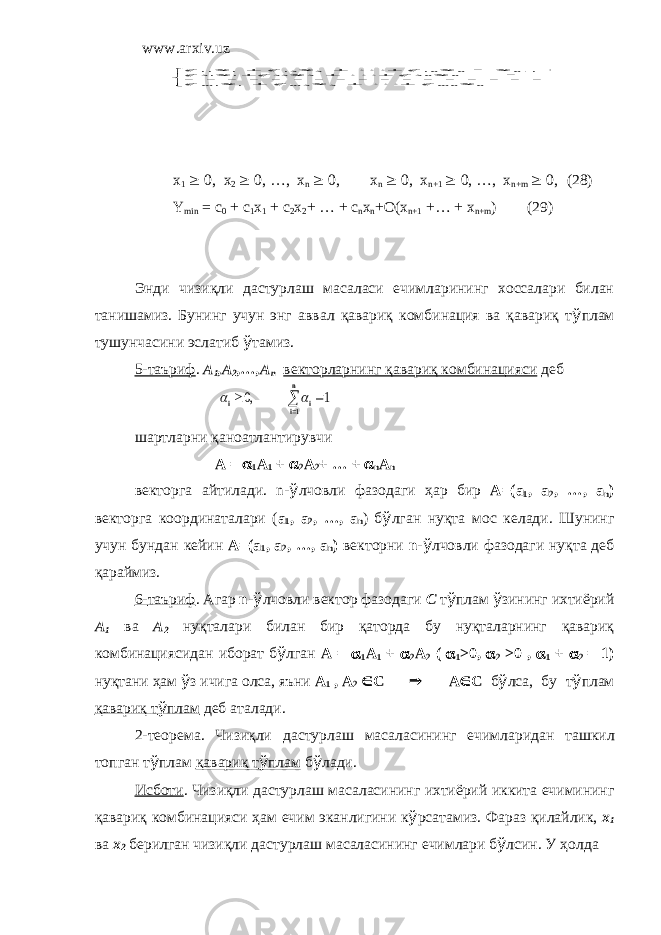 www.arxiv.uz x 1 ³ 0, x 2 ³ 0, …, x n ³ 0, x n ³ 0, x n+1 ³ 0, …, x n+m ³ 0, (28) Y min = c 0 + c 1 x 1 + c 2 x 2 + … + c n x n +O(x n+1 +… + x n+m ) (29) Энди чизиқли дастурлаш масаласи ечимларининг хоссалари билан танишамиз. Бунинг учун энг аввал қавариқ комбинация ва қавариқ т ў плам тушунчасини эслатиб ў тамиз. 5-таъриф . A 1 ,A 2 ,…,A n векторларнинг қавариқ комбинацияси деб шартларни қаноатлантирувчи A = a 1 A 1 + a 2 A 2 + … + a n A n векторга айтилади . n- ў лчовли фазодаги ҳ ар бир A=(a 1 , a 2 , …, a n ) векторга координаталари ( a 1 , a 2 , …, a n ) б ў лган нуқта мос келади . Шунинг учун бундан кейин A=(a 1 , a 2 , …, a n ) векторни n - ў лчовли фазодаги нуқта деб қараймиз . 6- таъриф . Агар n - ў лчовли вектор фазодаги C т ў плам ў зининг ихтиёрий A 1 ва A 2 нуқталари билан бир қаторда бу нуқталарнинг қавариқ комбинациясидан иборат б ў лган A = a 1 A 1 + a 2 A 2 ( a 1 >0, a 2 >0 , a 1 + a 2 = 1) нуқтани ҳ ам ў з ичига олса , яъни A 1 , A 2 Î C Þ A Î C б ў лса , бу т ў плам қавариқ т ў плам деб аталади . 2- теорема . Чизиқли дастурлаш масаласининг ечимларидан ташкил топган т ў плам қавариқ т ў плам б ў лади . Исботи . Чизиқли дастурлаш масаласининг ихтиёрий иккита ечимининг қавариқ комбинацияси ҳ ам ечим эканлигини к ў рсатамиз . Фараз қилайлик , x 1 ва x 2 берилган чизиқли дастурлаш масаласининг ечимлари б ў лсин . У ҳ олда) 27( 2 2 1 1 2 2 2 2 22 1 21 1 1 1 2 12 1 11                                               m m n n mn m m n n n n n n b x x a x a x a b x x a x a x a b x x a x a x a   ³ n i i i 1 1 ,0 a a 