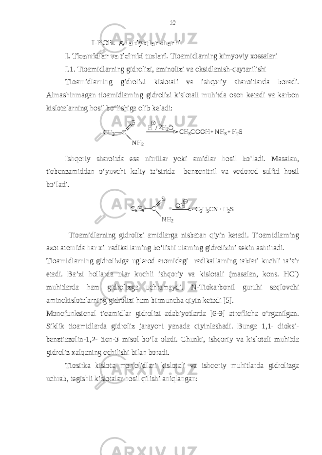  I-BOB. Adabiyotlar sharhi. I. Tioamidlar va tioimid tuzlari. Tioamidlarning kimyoviy xossalari I.1. Tioamidlarning gidrolizi, aminolizi va oksidlanish-qaytarilishi Tioamidlarning gidrolizi kislotali va ishqoriy sharoitlarda boradi. Almashinmagan tioamidlarning gidrolizi kislotali muhitda oson ketadi va karbon kislotalarning hosil bo‘lishiga olib keladi:H2S + NH3 + CH3COOH H / H 2O CH3 C S NH2 2 Ishqoriy sharoitda esa nitrillar yoki amidlar hosil bo‘ladi. Masalan, tiobenzamiddan o‘yuvchi kaliy ta’sirida benzonitril va vodorod sulfid hosil bo‘ladi. H2S + C6H5CN OH C6H5 C S NH2 Tioamidlarning gidrolizi amidlarga nisbatan qiyin ketadi. Tioamidlarning azot atomida har xil radikallarning bo‘lishi ularning gidrolizini sekinlashtiradi. Tioamidlarning gidroliziga uglerod atomidagi radikallarning tabiati kuchli ta’sir etadi. Ba’zi hollarda ular kuchli ishqoriy va kislotali (masalan, kons. HCl) muhitlarda ham gidrolizga uchramaydi. N-Tiokarbonil guruhi saqlovchi aminokislotalarning gidrolizi ham birmuncha qiyin ketadi [5]. Monofunksional tioamidlar gidrolizi adabiyotlarda [6-9] atroflicha o‘rganilgan. Siklik tioamidlarda gidroliz jarayoni yanada qiyinlashadi. Bunga 1,1- dioksi- benztiazolin-1,2- tion-3 misol bo‘la oladi. Chunki, ishqoriy va kislotali muhitda gidroliz xalqaning ochilishi bilan boradi. Tiosirka kislota morfolidlari kislotali va ishqoriy muhitlarda gidrolizga uchrab, tegishli kislotalar hosil qilishi aniqlangan: 10 