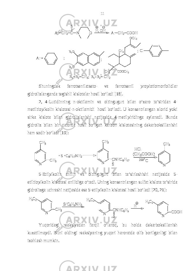 C l ;C H 3 C O O C H 3C H 3 O C H 3 ;R 1 O R 2 O; A r = A r C H 2 C O O HH , O H A r C H 2 C S N O R 1 =R 2 =C H 3 ; R 1 R 2 = C H 2+ Shuningdek ferrotsenilatseto- va ferrotsenil propiotiomorfolidlar gidrolizlanganda tegishli kislotalar hosil bo‘ladi [18]. 2, 4-Lutidinning n-oktilamin va oltingugurt bilan o‘zaro ta’siridan 4- metiltiopikolin kislotasi-n-oktilamidi hosil bo‘ladi. U konsentrlangan xlorid yoki sirka kislota bilan gidrolizlanishi natijasida 4-metilpiridinga aylanadi. Bunda gidroliz bilan bir qatorda hosil bo‘lgan karbon kislotasining dekarboksillanishi ham sodir bo‘ladi [19]: N C H 3 C0200( C H 3 C O O H )H C l N C H 3 C N H C 8 H 1 7 SC 8 H 1 7 N H 2+ S+ N C H 3 C H 3 5-Etilpikolin anilin va oltingugurt bilan ta’sirlashishi natijasida 5- etiltiopikolin kislotasi anilidiga o‘tadi. Uning konsentrlangan sulfat kislota ta’sirida gidrolizga uchrashi natijasida esa 5-etilpikolin kislotasi hosil bo‘ladi [20, 21]: N H5C2 COOH H N H5C2 CNHC6H5 S S/ C 6H5NH2 N H5C2 CH3 Yuqoridagi reaksiyadan farqli o‘laroq, bu holda dekarboksillanish kuzatilmaydi. Buni oldingi reaksiyaning yuqori haroratda olib borilganligi bilan izohlash mumkin. 11 