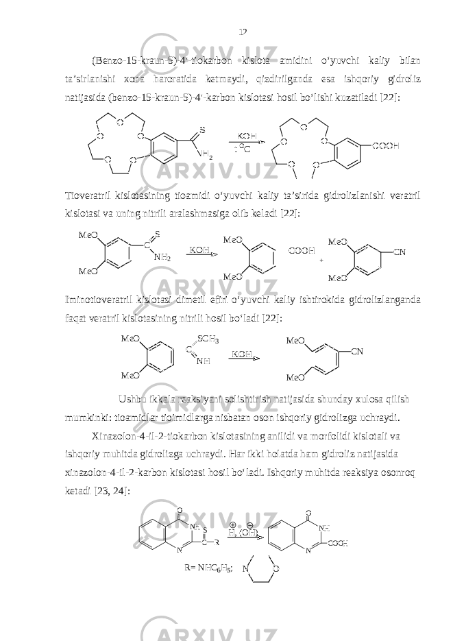 (Benzo-15-kraun-5)-4&#39;-tiokarbon kislota amidini o‘yuvchi kaliy bilan ta’sirlanishi xona haroratida ketmaydi, qizdirilganda esa ishqoriy gidroliz natijasida (benzo-15-kraun-5)-4&#39;-karbon kislotasi hosil bo‘lishi kuzatiladi [22]:O O O O O S NH2 KOH O O O O O COOH t Co Tioveratril kislotasining tioamidi o‘yuvchi kaliy ta’sirida gidrolizlanishi veratril kislotasi va uning nitrili aralashmasiga olib keladi [22]: M e O M e O C S N H 2 K O H M e O M e O C O O H M e O M e O C N + Iminotioveratril kislotasi dimetil efiri o‘yuvchi kaliy ishtirokida gidrolizlanganda faqat veratril kislotasining nitrili hosil bo‘ladi [22]: M e O M e O C N HS C H 3 K O H M e O M e O C N Ushbu ikkala reaksiyani solishtirish natijasida shunday xulosa qilish mumkinki: tioamidlar tioimidlarga nisbatan oson ishqoriy gidrolizga uchraydi. Xinazolon-4-il-2-tiokarbon kislotasining anilidi va morfolidi kislotali va ishqoriy muhitda gidrolizga uchraydi. Har ikki holatda ham gidroliz natijasida xinazolon-4-il-2-karbon kislotasi hosil bo‘ladi. Ishqoriy muhitda reaksiya osonroq ketadi [23, 24]: O N R= N HC6H5; N H NO C O O H H, (OH)N H N O C S R 12 