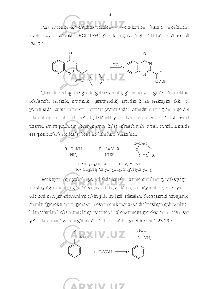 2,3-Trimetilen-3,4-digidroxinazolon-4-il-2-tio-karbon kislota morfolidini xlorid kislota ishtirokida HCl (18%) gidrolizlanganda tegishli kislota hosil bo‘ladi [24, 25]:N O N C S N O HCl N O N COOH Tioamidlarning noorganik (gidroksilamin, gidrazin) va organik birlamchi va ikkilamchi (alifatik, aromatik, geterotsiklik) aminlar bilan reaksiyasi ikki xil yo‘nalishda borishi mumkin. Birinchi yo‘nalishda tioamidguruhning amin qoldi\i bilan almashinishi sodir bo‘ladi, ikkinchi yo‘nalishda esa qayta amidlash, ya’ni tioamid aminoguruhining boshqa amin bilan almashinishi orqali boradi. Ba’zida esa geterotsiklik moddalar hosil bo‘lishi ham kuzatiladi: R C NH R NH2 C N X NHX N C Y N C Y R R R= C H3, C 6H5; X = O H, N HR&#39;; Y = N H R&#39;= C H2CH3, C H2CH2CH3, C H2CH2CH2CH3 Reaksiyaning u yoki bu yo‘nalishda borishi tioamid guruhining, reaksiyaga kirishayotgan aminning tabiatiga (asos-lilik, elektron, fazoviy omillar, reaksiya olib borilayotgan erituvchi va b.) bo g ’liq bo‘ladi. Masalan, tiobenzamid noorganik aminlar (gidroksilamin, gidrazin, nosimmetrik mono- va dialmashgan gidrazinlar) bilan ta’sirlanib oksimamidlarga aylanadi. Tiobenzamidga gidroksilamin ta’siri shu yo‘l bilan boradi va benzgidroksiamid hosil bo‘lishiga olib keladi [26-29]: C S NH2 + H2NOH C NH2 NOH 13 