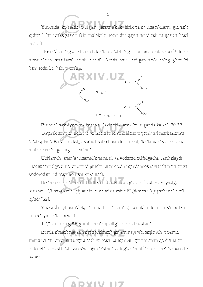 Yuqorida ko‘rsatib o‘tilgan geterotsiklik birikmalar tioamidlarni gidrazin gidrat bilan reaksiyasida ikki molekula tioamidni qayta amidlash natijasida hosil bo‘ladi. Tioamidlarning suvli ammiak bilan ta’siri tioguruhning ammiak qoldi\i bilan almashinish reaksiyasi orqali boradi. Bunda hosil bo‘lgan amidinning gidrolizi ham sodir bo‘lishi mumkin: R C S N H 2 R C N H N H 2 R C O N H 2NH4 OH R= C H 3 , C 6 H 5 Birinchi reaksiya xona harorati, ikkinchisi esa qizdirilganda ketadi [30-32]. Organik aminlar tioamid va izotioamid guruhlarining turli xil markazlariga ta’sir qiladi. Bunda reaksiya yo‘nalishi olingan birlamchi, ikkilamchi va uchlamchi aminlar tabiatiga bog’liq bo‘ladi. Uchlamchi aminlar tioamidlarni nitril va vodorod sulfidgacha parchalaydi. Tioatsetamid yoki tiobenzamid piridin bilan qizdirilganda mos ravishda nitrillar va vodorod sulfid hosil bo‘lishi kuzatiladi. Ikkilamchi aminlar odatda tioamidlar bilan qayta amidlash reaksiyasiga kirishadi. Tioatsetamid piperidin bilan ta’sirlashib N-(tioatsetil) piperidinni hosil qiladi [33]. Yuqorida aytilganidek, birlamchi aminlarning tioamidlar bilan ta’sirlashishi uch xil yo‘l bilan boradi: 1. Tioamidning SH guruhi amin qoldig’i bilan almashadi. Bunda almashmagan va monoalmashgan amin guruhi saqlovchi tioamid iminotiol tautomer shakliga o‘tadi va hosil bo‘lgan SH guruhi amin qoldi\i bilan nukleofil almashinish reaksiyasiga kirishadi va tegishli amidin hosil bo‘lishiga olib keladi. 14 