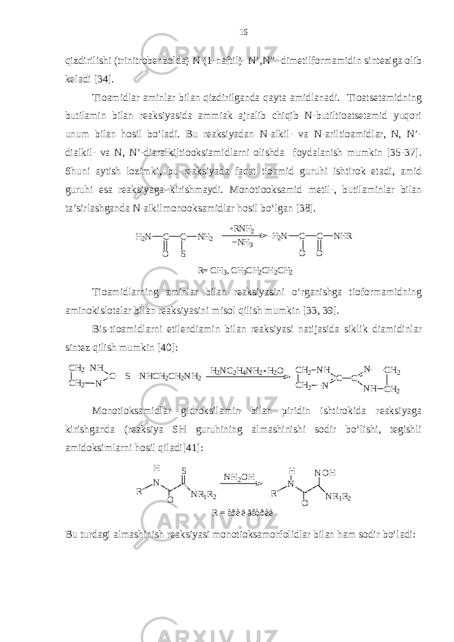 qizdirilishi (trinitrobenzolda) N-(1-naftil)- N’,N” -dimetilformamidin sinteziga olib keladi [34]. Tioamidlar aminlar bilan qizdirilganda qayta amidlanadi. Tioatsetamidning butilamin bilan reaksiyasida ammiak ajralib chiqib N-butiltioatsetamid yuqori unum bilan hosil bo‘ladi. Bu reaksiyadan N-alkil- va N-ariltioamidlar, N, N’- dialkil- va N, N’-diaralkiltiooksiamidlarni olishda foydalanish mumkin [35-37]. Shuni aytish lozimki, bu reaksiyada faqat tioamid guruhi ishtirok etadi, amid guruhi esa reaksiyaga kirishmaydi. Monotiooksamid metil-, butilaminlar bilan ta’sirlashganda N-alkilmonooksamidlar hosil bo‘lgan [38].R= C H3, CH3CH2CH2CH2 H2N C C O O NHR NH3 _ RNH2 + H2N C C O S NH2 Tioamidlarning aminlar bilan reaksiyasini o‘rganishga tioformamidning aminokislotalar bilan reaksiyasini misol qilish mumkin [33, 39]. Bis-tioamidlarni etilendiamin bilan reaksiyasi natijasida siklik diamidinlar sintez qilish mumkin [40]: CH2 CH2 NH N C S NHCH2CH2NH2 H2NC2H4NH2 H 2O CH2 CH2 NH N C C N CH2 NH CH2 Monotioksamidlar gidroksilamin bilan piridin ishtirokida reaksiyaga kirishganda (reaksiya SH guruhining almashinishi sodir bo‘lishi, tegishli amidoksimlarni hosil qiladi[41]: R N N R 1 R 2 OH S N H 2 O H R N N R 1 R 2 OH N O H R = à ðè ë ã å òðè ë Bu turdagi almashinish reaksiyasi monotioksamorfolidlar bilan ham sodir bo‘ladi: 16 