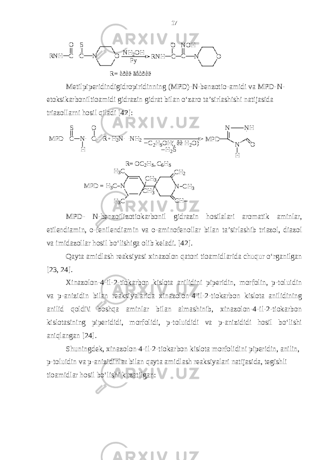 NH2OH Py N O RNH C O C S RNH C O C NOH N O R= àðèë ãåòðèëMetilpiperidindigidropiridinning (MPD)-N-benzotio-amidi va MPD-N- etoksikarboniltioamidi gidrazin gidrat bilan o‘zaro ta’sirlashishi natijasida triazollarni hosil qiladi [42]: R= O C2H5, C 6H5 N CH3 CH3 CH2 CH N H3C H3C H3C CH3 M PD = M PD C S N C O H R M PD NH N N O H C2H5OH(¸êè H 2O) H2S _ _ +H2N NH2 MPD - N - benzoilizotiokarbonil gidrazin hosilalari aromatik aminlar , etilendiamin , o - fenilendiamin va o - aminofenollar bilan ta ’ sirlashib triazol , diazol va imidazollar hosil bo ‘ lishiga olib keladi . [42]. Qayta amidlash reaksiyasi xinazolon qatori tioamidlarida chuqur o‘rganilgan [23, 24]. Xinazolon-4-il-2-tiokarbon kislota anilidini piperidin, morfolin, p-toluidin va p-anizidin bilan reaksiyalarida xinazolon-4-il-2-tiokarbon kislota anilidining anilid qoldi\i boshqa aminlar bilan almashinib, xinazolon-4-il-2-tiokarbon kislotasining piperididi, morfolidi, p-toluididi va p-anizididi hosil bo‘lishi aniqlangan [24]. Shuningdek, xinazolon-4-il-2-tiokarbon kislota morfolidini piperidin, anilin, p-toluidin va p-anizidinlar bilan qayta amidlash reaksiyalari natijasida, tegishli tioamidlar hosil bo‘lishi kuzatilgan: 17 