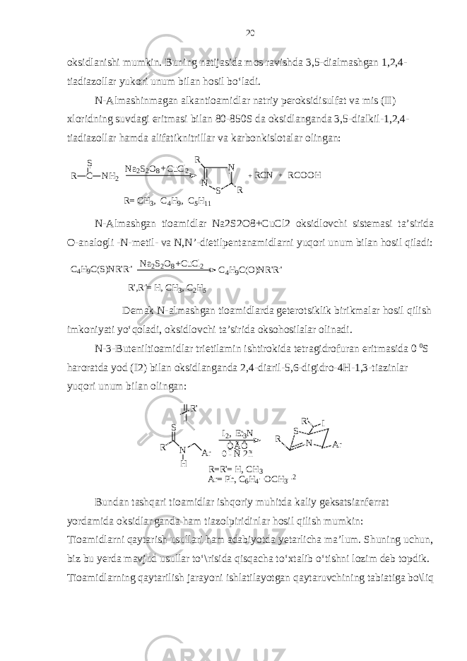 oksidlanishi mumkin. Buning natijasida mos ravishda 3,5-dialmashgan 1,2,4- tiadiazollar yukori unum bilan hosil bo‘ladi. N-Almashinmagan alkantioamidlar natriy peroksidisulfat va mis (II) xloridning suvdagi eritmasi bilan 80-850S da oksidlanganda 3,5-dialkil-1,2,4- tiadiazollar hamda alifatiknitrillar va karbonkislotalar olingan:R C S NH2 Na2S2O8 C uCl2 N N S R R +RCN R COOH + R= C H3, C 4H9, C 5H11 + N - Almashgan tioamidlar Na 2 S 2 O 8+ CuCl 2 oksidlovchi sistemasi ta ’ sirida O - analogli - N - metil - va N , N ’- dietilpentanamidlarni yuqori unum bilan hosil qiladi : R&#39;,R &#34;= H , C H3, C 2H5 C4H9C(O)NR&#39;R&#34; CuCl2 Na2S2O8 C4H9C(S)NR&#39;R&#34; + Demak N-almashgan tioamidlarda geterotsiklik birikmalar hosil qilish imkoniyati yo‘qoladi, oksidlovchi ta’sirida oksohosilalar olinadi. N-3-Buteniltioamidlar trietilamin ishtirokida tetragidrofuran eritmasida 0 0 S haroratda yod (I2) bilan oksidlanganda 2,4-diaril-5,6-digidro-4H-1,3-tiazinlar yuqori unum bilan olingan: R S N Ar R&#39; I I2, E t3N R&#39; R N S H Ar ÒÃÔ 0 îÑ 2ñ R=R &#39;= H , C H3 Ar= P h, C 6H4 OCH3 2 Bundan tashqari tioamidlar ishqoriy muhitda kaliy geksatsianferrat yordamida oksidlanganda ham tiazolpiridinlar hosil qilish mumkin: Tioamidlarni qaytarish usullari ham adabiyotda yetarlicha ma’lum. Shuning uchun, biz bu yerda mavjud usullar to‘\risida qisqacha to‘xtalib o‘tishni lozim deb topdik. Tioamidlarning qaytarilish jarayoni ishlatilayotgan qaytaruvchining tabiatiga bo\liq 20 