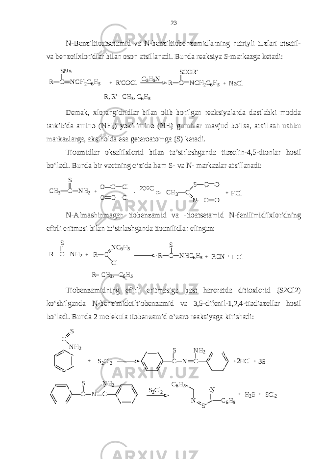 N-Benziltioatsetamid va N-benziltiobenzamidlarning natriyli tuzlari atsetil- va benzoilxloridlar bilan oson atsillanadi. Bunda reaksiya S-markazga ketadi:R C SNa NCH2C6H5 + R&#39;COCl C5H5N R C SCOR&#39; NCH2C6H5 + NaCl R, R &#39;= C H3, C 6H5 Demak, xlorangidridlar bilan olib borilgan reaksiyalarda dastlabki modda tarkibida amino (NH 2 ) yoki imino (NH) guruhlar mavjud bo‘lsa, atsillash ushbu markazlarga, aks holda esa geteroatomga (S) ketadi. Tioamidlar oksalilxlorid bilan ta’sirlashganda tiazolin-4,5-dionlar hosil bo‘ladi. Bunda bir vaqtning o‘zida ham S- va N- markazlar atsillanadi: CH 3 C S NH 2 + C C O O Cl Cl CH 3 C S N C C O O + HCl -20 oC N-Almashinmagan tiobenzamid va -tioatsetamid N-fenilimidilxloridning efirli eritmasi bilan ta’sirlashganda tioanilidlar olingan: R C S N H 2 + R C N C 6 H 5 C l R C S N H C 6 H 5+ R C N H C l + R = C H 3 , C 6 H 5 Tiobenzamidning efirli eritmasiga past haroratda ditioxlorid (S2Cl2) ko‘shilganda N-benzimidoiltiobenzamid va 3,5-difenil-1,2,4-tiadiazollar hosil bo‘ladi. Bunda 2 molekula tiobenzamid o‘zaro reaksiyaga kirishadi: S 2 C l 2 C S N CN H 2C S N H 2 + S 2 C l 2 C S N CN H 2 + H C l + S2 3 N N SC 6 H 5 C 6 H 5 + H 2 S S C l 2+23 