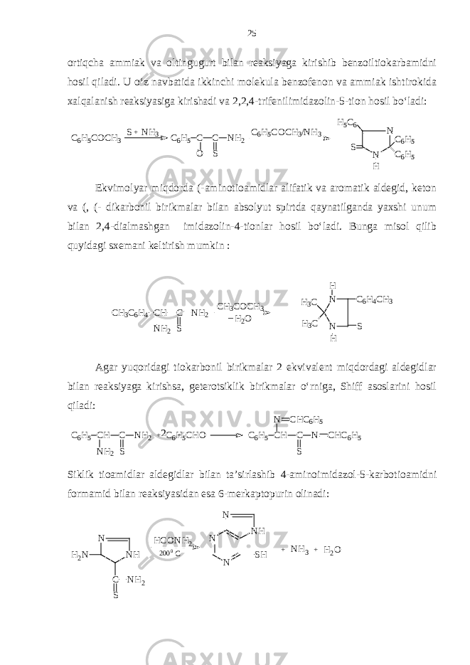 ortiqcha ammiak va oltingugurt bilan reaksiyaga kirishib benzoiltiokarbamidni hosil qiladi. U o‘z navbatida ikkinchi molekula benzofenon va ammiak ishtirokida xalqalanish reaksiyasiga kirishadi va 2,2,4-trifenilimidazolin-5-tion hosil bo‘ladi:N N C6H5 C6H5 S H5C6 H C6H5COCH3/NH3 C6H5 C C O S NH2 +S N H3 C6H5COCH3 Ekvimolyar miqdorda (-aminotioamidlar alifatik va aromatik aldegid, keton va (, (- dikarbonil birikmalar bilan absolyut spirtda qaynatilganda yaxshi unum bilan 2,4-dialmashgan imidazolin-4-tionlar hosil bo‘ladi. Bunga misol qilib quyidagi sxemani keltirish mumkin : Agar yuqoridagi tiokarbonil birikmalar 2 ekvivalent miqdordagi aldegidlar bilan reaksiyaga kirishsa, geterotsiklik birikmalar o‘rniga, Shiff asoslarini hosil qiladi: 2 C 6 H 5 C HN C H C 6 H 5 C S N C H C 6 H 5C 6 H 5 C H O +C 6 H 5 C H N H 2 C S N H 2 Siklik tioamidlar aldegidlar bilan ta’sirlashib 4-aminoimidazol-5-karbotioamidni formamid bilan reaksiyasidan esa 6-merkaptopurin olinadi: H 2 O+ NH 3+ NH N N N SH C0 200 HCONH 2 NH N H 2 N C NH 2 S NN SC 6 H 4 C H 3 H 3 C H 3 C HH _ H 2 OC H 3 C O C H 3 C H 3 C 6 H 4 C H N H 2 C S N H 2 25 