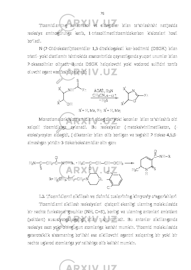 Tioamidlarning benztriazol va aldegidlar bilan ta’sirlashishi natijasida reaksiya aminoguruhga ketib, 1-triazolilmetiltioamidokarbon kislotalari hosil bo‘ladi. N-(2-Gidroksietil)tioamidlar 1,3-ditsiklogeksil kar-bodiimid (DSGK) bilan trietil- yoki dietilamin ishtirokida atsetonitrilda qaynatilganda yuqori unumlar bilan 2-oksazolinlar olinadi. Bunda DSGK halqalovchi yoki vodorod sulfidni tortib oluvchi agent vazifasini bajaradi:_H2S NH S Ph OH R R ÄÖÃÊ, E t3N CH3CN, 6 12_ ñ 1 1 2 2 O N R Ph R R = H , M e, P h; R = H , M e; 1 2 Monotiomalonkislota amidlari aldegidlar yoki ketonlar bilan ta’sirlashib olti xalqali tioamidlarga aylanadi. Bu reaksiyalar (-metoksivinilmetilketon, (- etoksipropion aldegidi, (-diketonlar bilan olib borilgan va tegishli 2-tiokso-4,5,6- almashgan piridin-3-tiokarboksiamidlar olin-gan: H2N C S CH2 C O NH R +H3C C O CH CH OCH3 N C NH R O S H H3C R= H , C H3, C H2 CH2 N O, Cl Cl I.3. Tioamidlarni alkillash va tioimid tuzlarining kimyoviy o‘zgarishlari Tioamidlarni alkillash reaksiyalari qiziqarli ekanligi ularning molekulasida bir nechta funksional guruhlar (NH, C=S), borligi va ularning anionlari ambident (polident) xususiyatga egaligi bilan tushuntiriladi. Bu anionlar alkillanganda reaksiya azot yoki oltingugurt atomlariga ketishi mumkin. Tioamid molekulasida geterotsiklik sistemaning bo‘lishi esa alkillovchi agentni xalqaning bir yoki bir nechta uglerod atomlariga yo‘nalishiga olib kelishi mumkin. 26 