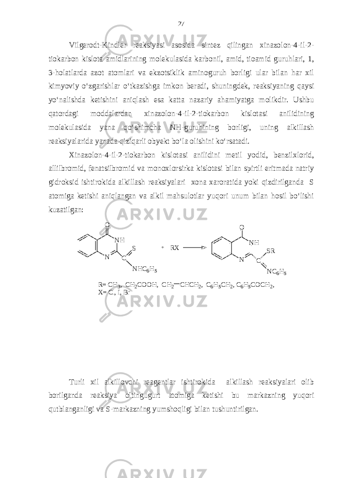 Vilgerodt-Kindler reaksiyasi asosida sintez qilingan xinazolon-4-il-2- tiokarbon kislota amidlarining molekulasida karbonil, amid, tioamid guruhlari, 1, 3-holatlarda azot atomlari va ekzotsiklik aminoguruh borligi ular bilan har xil kimyoviy o‘zgarishlar o‘tkazishga imkon beradi, shuningdek, reaksiyaning qaysi yo‘nalishda ketishini aniqlash esa katta nazariy ahamiyatga molikdir. Ushbu qatordagi moddalardan xinazolon-4-il-2-tiokarbon kislotasi anilidining molekulasida yana qo‘shimcha NH-guruhining borligi, uning alkillash reaksiyalarida yanada qiziqarli obyekt bo‘la olishini ko‘rsatadi. Xinazolon-4-il-2-tiokarbon kislotasi anilidini metil yodid, benzilxlorid, allilbromid, fenatsilbromid va monoxlorsirka kislotasi bilan spirtli eritmada natriy gidroksid ishtirokida alkillash reaksiyalari xona xaroratida yoki qizdirilganda S atomiga ketishi aniqlangan va alkil mahsulotlar yuqori unum bilan hosil bo‘lishi kuzatilgan: Turli xil alkillovchi reagentlar ishtirokida alkillash reaksiyalari olib borilganda reaksiya oltingugurt atomiga ketishi bu markazning yuqori qutblanganligi va S-markazning yumshoqligi bilan tushuntirilgan.NH N O C S NHC6H5 + RX NH N O C NC6H5 SR R= C H3, C H2COOH, C H2 CHCH2, C 6H5CH2, C 6H5COCH2, X= C l, I, B r 27 