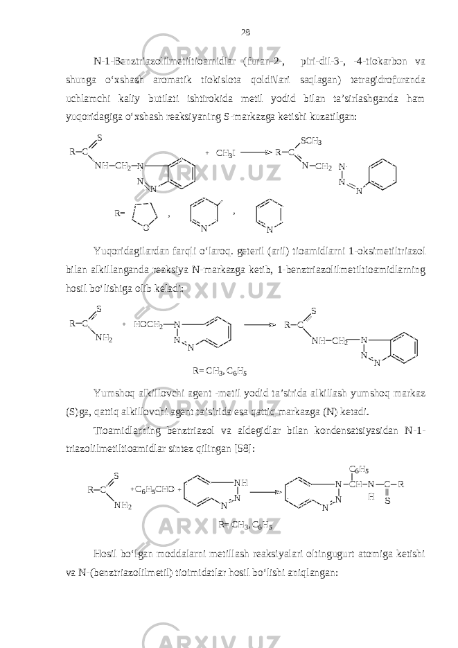 N-1-Benztriazolilmetiltioamidlar (furan-2-, piri-dil-3-, -4-tiokarbon va shunga o‘xshash aromatik tiokislota qoldi\lari saqlagan) tetragidrofuranda uchlamchi kaliy butilati ishtirokida metil yodid bilan ta’sirlashganda ham yuqoridagiga o‘xshash reaksiyaning S-markazga ketishi kuzatilgan:R C S NH CH 2 N N N + CH 3 I N N N R C N CH 2 SCH3 R= O N N , , Yuqoridagilardan farqli o‘laroq. geteril (aril) tioamidlarni 1-oksimetiltriazol bilan alkillanganda reaksiya N-markazga ketib, 1-benztriazolilmetiltioamidlarning hosil bo‘lishiga olib keladi: N N N R C S NH CH2 N N N HOCH2 + R C S NH2 R= C H3, C 6H5 Yumshoq alkillovchi agent -metil yodid ta’sirida alkillash yumshoq markaz (S)ga, qattiq alkillovchi agent ta’sirida esa qattiq markazga (N) ketadi. Tioamidlarning benztriazol va aldegidlar bilan kondensatsiyasidan N-1- triazolilmetiltioamidlar sintez qilingan [58]: Hosil bo‘lgan moddalarni metillash reaksiyalari oltingugurt atomiga ketishi va N-(benztriazolilmetil) tioimidatlar hosil bo‘lishi aniqlangan: R = C H 3 , C 6 H 5R C S N H 2 + C 6 H 5 C H O NN H N + NN N C H N H C R SC 6 H 528 