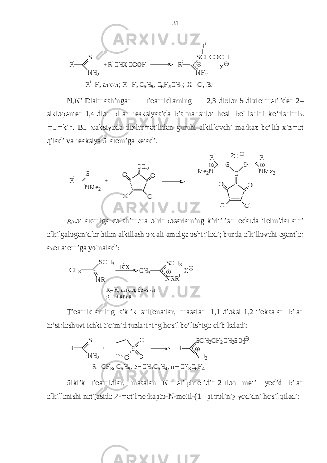 R S N H2 2 + R C H X C O O H R S C H C O O H N H 2R X R =H , а лк и л ; R =H , C 6 H 5 , C 6 H 5 C H 2 ; X = C l , B r 2 2 1 1 1 N,N’-Dialmashingan tioamidlarning 2,3-dixlor-5-dixlormetiliden-2– siklopenten-1,4-dion bilan reaksiyasida bis-mahsulot hosil bo‘lishini ko‘rishimiz mumkin. Bu reaksiyada dixlormetiliden guruhi alkillovchi markaz bo‘lib xizmat qiladi va reaksiya S-atomiga ketadi. 2 C l C OO C lC l SS R N M e 2R M e 2 NC C l 2 OO C lC l+ 2 R S N M e 2 Azot atomiga qo‘shimcha o‘rinbosarlarning kiritilishi odatda tioimidatlarni alkilgalogenidlar bilan alkillash orqali amalga oshiriladi; bunda alkillovchi agentlar azot atomiga yo‘naladi: R = àëêèë 1 1 1R= H, алкил, бензил X CH3 SCH3 NRR R X CH3 SCH3 NR Tioamidlarning siklik sulfonatlar, masalan 1,1-dioksi-1,2-tioksalan bilan ta’sirlashuvi ichki tioimid tuzlarining hosil bo‘lishiga olib keladi: R S N H 2 + O S O O R S C H 2 C H 2 C H 2 S O 3 N H 2 R = C H 3 , C 6 H 5 , o C H 3 C 6 H 4 , п C H 3 C 6 H 4_ _ Siklik tioamidlar, masalan N-metilpirrolidin-2-tion metil yodid bilan alkillanishi natijasida 2-metilmerkapto-N-metil-(1 –pirroliniy yodidni hosil qiladi: 31 