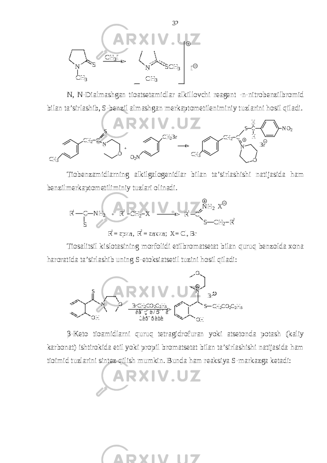 N CH3 S CH3I N CH3 SCH3 IN, N-Dialmashgan tioatsetamidlar alkillovchi reagent -n-nitrobenzilbromid bilan ta’sirlashib, S-benzil almashgan merkaptometileniminiy tuzlarini hosil qiladi. CH2C CH3 S N O + O2N CH2Br CH2C CH3 S C NO2 H H N O Br Tiobenzamidlarning alkilgalogenidlar bilan ta’sirlashishi natijasida ham benzilmerkaptometiliminiy tuzlari olinadi. R C S N H 2 + R C H 2 X R C N H 2 S C H 2 RX 1 1 1 2 2 2 R = арил, R = алкил; X= Cl, Br Tiosalitsil kislotasining morfolidi etilbromatsetat bilan quruq benzolda xona haroratida ta’sirlashib uning S-etoksiatsetil tuzini hosil qiladi: O HS ON B r C H 2 C O 2 C 2 H 5 á åí ç î ë / õ î í à ù à ð î ð à ò è S O H C H 2 C O 2 C 2 H 5NO + B r - β-Keto tioamidlarni quruq tetragidrofuran yoki atsetonda potash (kaliy karbonat) ishtirokida etil yoki propil bromatsetat bilan ta’sirlashishi natijasida ham tioimid tuzlarini sintez qilish mumkin. Bunda ham reaksiya S-markazga ketadi: 32 