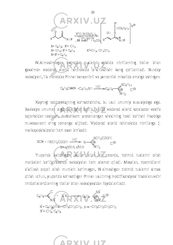 R N H RSO R C H B r C O 2 C 2 H 5 T Г Ф / K 2 C O 3 ¸ê è à öåò î í / K 2 C O 3 R N H RO H SC H C O 2 C 2 H 5R B r2 2 R = C 6 H 5 ; R = C H 3 R = C H 3 ; R = C 6 H 5 R = R = C 6 H 5 1 11 1 1 R = C H 3 , C H 3 C H 22 N-Almashmagan tioimidat tuzlarini olishda nitrillarning tiollar bilan gazsimon vodorod xlorid ishtirokida ta’sirlashishi keng qo‘llaniladi. Bunday reaksiyani, ilk marotaba Pinner benzonitril va pentantiol misolida amalga oshirgan:C6H5C N +C5H11SH C6H5 SC5H11 NH2 Cl HCl Keyingi tadqiqotlarning ko‘rsatishicha, bu usul umumiy xususiyatga ega. Reaksiya umuman olganda qaytar bo‘lib, bunda vodorod xlorid katalzator vazifa bajarishdan tashqari, mustahkam protonlangan shaklning hosil bo‘lishi hisobiga muvozanatni o‘ng tomonga siljitadi. Vodorod xlorid ishtirokida nitrillarga (- merkaptokislotalar ham oson birikadi: RCN +HSCH2COOH HCl R SCH2COOH NH2 Cl R= аëêèë, аðèë Yuqorida keltirilgan usullar bilan bir qatorda, tioimid tuzlarini olish manbalari bo‘lib boshqa reaksiyalar ham xizmat qiladi. Masalan, tioamidlarni alkillash orqali olish mumkin bo‘lmagan, N-almashgan tioimid tuzlarini sintez qilish uchun, yuqorida ko‘rsatilgan Pinner usulining modifikatsiyasi hisoblanuvchi imidoilxloridlarning tiollar bilan reaksiyasidan foydalaniladi: C6H5 Cl NR2 2 2 1 1 1 + R SH C6H5 SR NR Cl R = C 6H5, изо C H3CH2CH2, учл . C H3CH2CH2CH2 _ _ R = C H3, C 6H5 33 